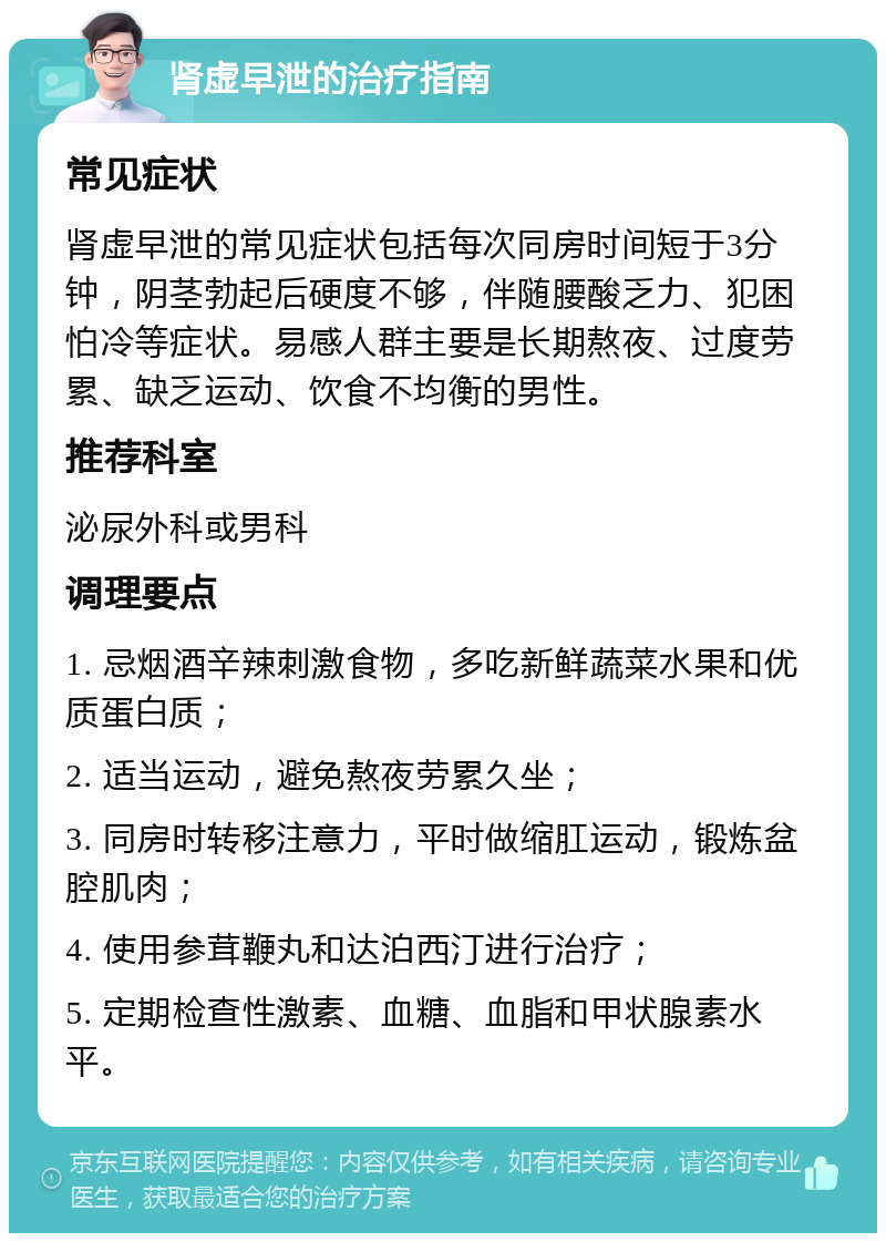 肾虚早泄的治疗指南 常见症状 肾虚早泄的常见症状包括每次同房时间短于3分钟，阴茎勃起后硬度不够，伴随腰酸乏力、犯困怕冷等症状。易感人群主要是长期熬夜、过度劳累、缺乏运动、饮食不均衡的男性。 推荐科室 泌尿外科或男科 调理要点 1. 忌烟酒辛辣刺激食物，多吃新鲜蔬菜水果和优质蛋白质； 2. 适当运动，避免熬夜劳累久坐； 3. 同房时转移注意力，平时做缩肛运动，锻炼盆腔肌肉； 4. 使用参茸鞭丸和达泊西汀进行治疗； 5. 定期检查性激素、血糖、血脂和甲状腺素水平。