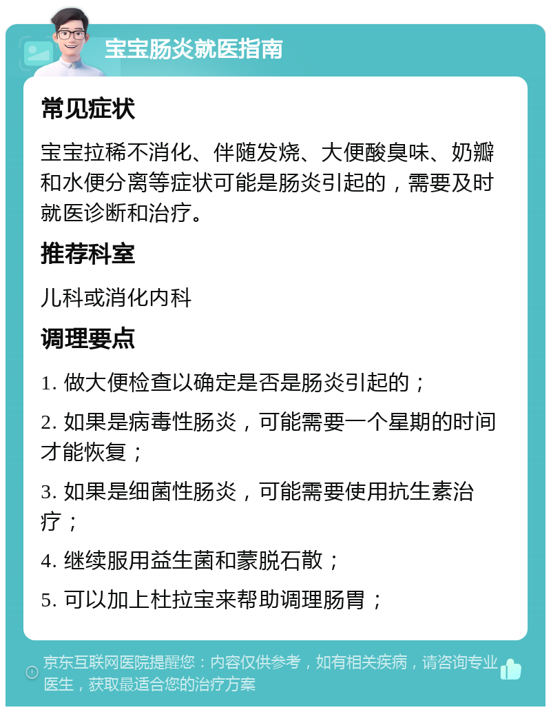 宝宝肠炎就医指南 常见症状 宝宝拉稀不消化、伴随发烧、大便酸臭味、奶瓣和水便分离等症状可能是肠炎引起的，需要及时就医诊断和治疗。 推荐科室 儿科或消化内科 调理要点 1. 做大便检查以确定是否是肠炎引起的； 2. 如果是病毒性肠炎，可能需要一个星期的时间才能恢复； 3. 如果是细菌性肠炎，可能需要使用抗生素治疗； 4. 继续服用益生菌和蒙脱石散； 5. 可以加上杜拉宝来帮助调理肠胃；