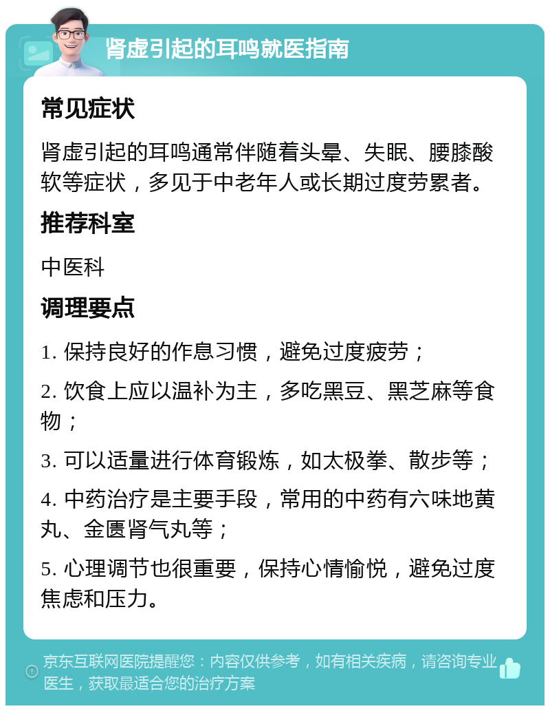 肾虚引起的耳鸣就医指南 常见症状 肾虚引起的耳鸣通常伴随着头晕、失眠、腰膝酸软等症状，多见于中老年人或长期过度劳累者。 推荐科室 中医科 调理要点 1. 保持良好的作息习惯，避免过度疲劳； 2. 饮食上应以温补为主，多吃黑豆、黑芝麻等食物； 3. 可以适量进行体育锻炼，如太极拳、散步等； 4. 中药治疗是主要手段，常用的中药有六味地黄丸、金匮肾气丸等； 5. 心理调节也很重要，保持心情愉悦，避免过度焦虑和压力。