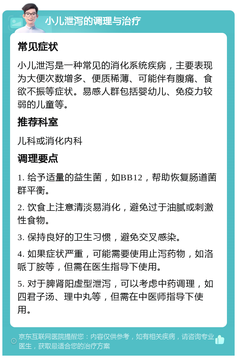 小儿泄泻的调理与治疗 常见症状 小儿泄泻是一种常见的消化系统疾病，主要表现为大便次数增多、便质稀薄、可能伴有腹痛、食欲不振等症状。易感人群包括婴幼儿、免疫力较弱的儿童等。 推荐科室 儿科或消化内科 调理要点 1. 给予适量的益生菌，如BB12，帮助恢复肠道菌群平衡。 2. 饮食上注意清淡易消化，避免过于油腻或刺激性食物。 3. 保持良好的卫生习惯，避免交叉感染。 4. 如果症状严重，可能需要使用止泻药物，如洛哌丁胺等，但需在医生指导下使用。 5. 对于脾肾阳虚型泄泻，可以考虑中药调理，如四君子汤、理中丸等，但需在中医师指导下使用。