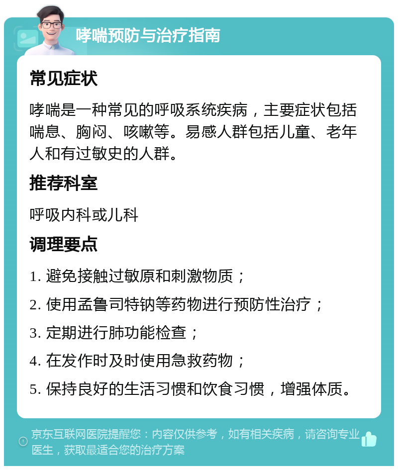 哮喘预防与治疗指南 常见症状 哮喘是一种常见的呼吸系统疾病，主要症状包括喘息、胸闷、咳嗽等。易感人群包括儿童、老年人和有过敏史的人群。 推荐科室 呼吸内科或儿科 调理要点 1. 避免接触过敏原和刺激物质； 2. 使用孟鲁司特钠等药物进行预防性治疗； 3. 定期进行肺功能检查； 4. 在发作时及时使用急救药物； 5. 保持良好的生活习惯和饮食习惯，增强体质。