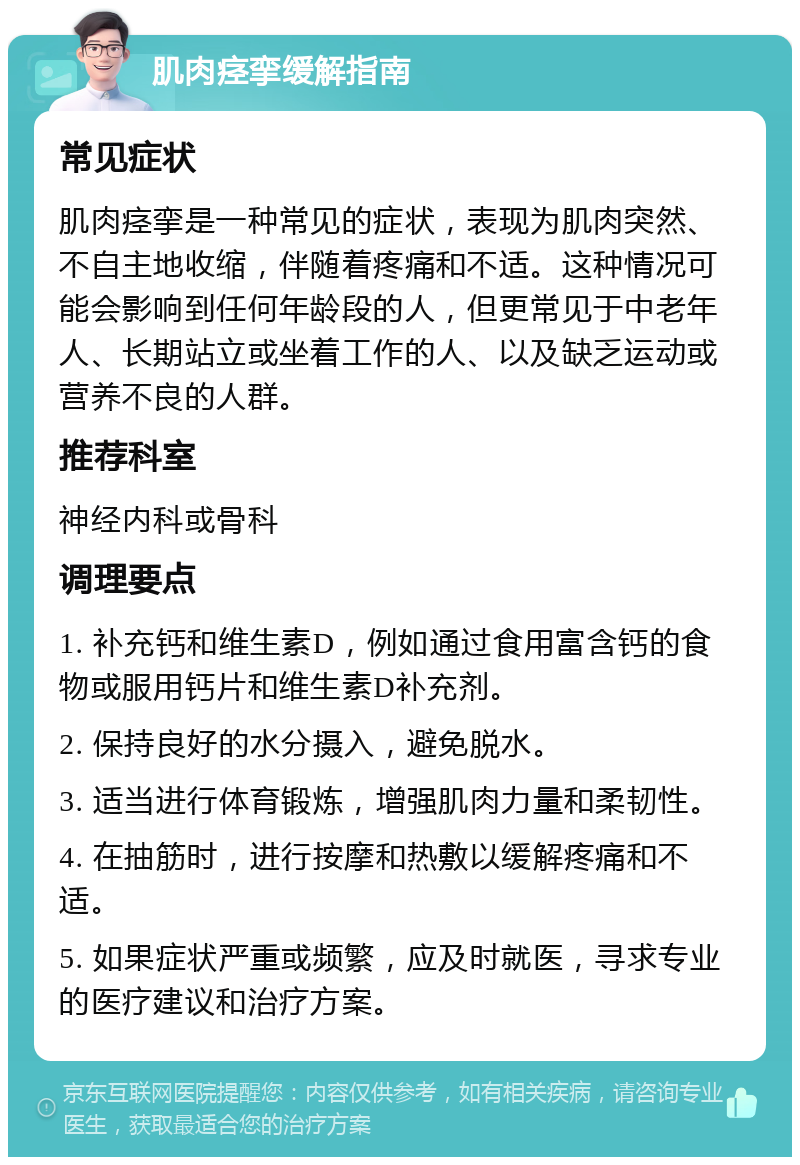 肌肉痉挛缓解指南 常见症状 肌肉痉挛是一种常见的症状，表现为肌肉突然、不自主地收缩，伴随着疼痛和不适。这种情况可能会影响到任何年龄段的人，但更常见于中老年人、长期站立或坐着工作的人、以及缺乏运动或营养不良的人群。 推荐科室 神经内科或骨科 调理要点 1. 补充钙和维生素D，例如通过食用富含钙的食物或服用钙片和维生素D补充剂。 2. 保持良好的水分摄入，避免脱水。 3. 适当进行体育锻炼，增强肌肉力量和柔韧性。 4. 在抽筋时，进行按摩和热敷以缓解疼痛和不适。 5. 如果症状严重或频繁，应及时就医，寻求专业的医疗建议和治疗方案。