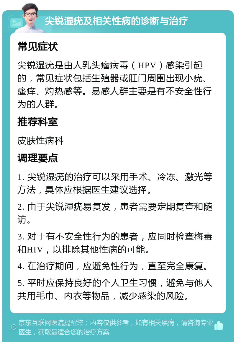 尖锐湿疣及相关性病的诊断与治疗 常见症状 尖锐湿疣是由人乳头瘤病毒（HPV）感染引起的，常见症状包括生殖器或肛门周围出现小疣、瘙痒、灼热感等。易感人群主要是有不安全性行为的人群。 推荐科室 皮肤性病科 调理要点 1. 尖锐湿疣的治疗可以采用手术、冷冻、激光等方法，具体应根据医生建议选择。 2. 由于尖锐湿疣易复发，患者需要定期复查和随访。 3. 对于有不安全性行为的患者，应同时检查梅毒和HIV，以排除其他性病的可能。 4. 在治疗期间，应避免性行为，直至完全康复。 5. 平时应保持良好的个人卫生习惯，避免与他人共用毛巾、内衣等物品，减少感染的风险。