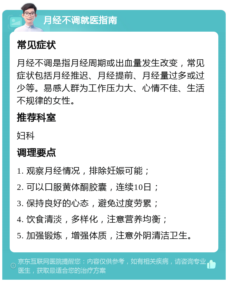 月经不调就医指南 常见症状 月经不调是指月经周期或出血量发生改变，常见症状包括月经推迟、月经提前、月经量过多或过少等。易感人群为工作压力大、心情不佳、生活不规律的女性。 推荐科室 妇科 调理要点 1. 观察月经情况，排除妊娠可能； 2. 可以口服黄体酮胶囊，连续10日； 3. 保持良好的心态，避免过度劳累； 4. 饮食清淡，多样化，注意营养均衡； 5. 加强锻炼，增强体质，注意外阴清洁卫生。