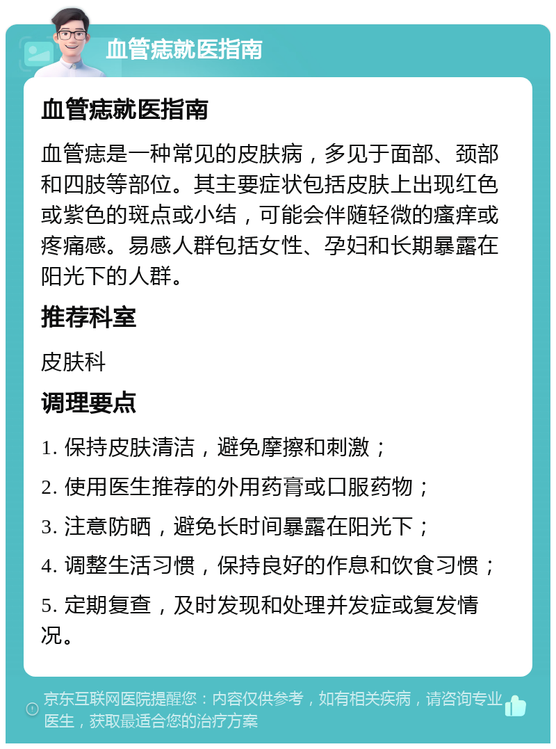 血管痣就医指南 血管痣就医指南 血管痣是一种常见的皮肤病，多见于面部、颈部和四肢等部位。其主要症状包括皮肤上出现红色或紫色的斑点或小结，可能会伴随轻微的瘙痒或疼痛感。易感人群包括女性、孕妇和长期暴露在阳光下的人群。 推荐科室 皮肤科 调理要点 1. 保持皮肤清洁，避免摩擦和刺激； 2. 使用医生推荐的外用药膏或口服药物； 3. 注意防晒，避免长时间暴露在阳光下； 4. 调整生活习惯，保持良好的作息和饮食习惯； 5. 定期复查，及时发现和处理并发症或复发情况。