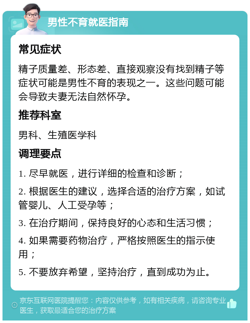 男性不育就医指南 常见症状 精子质量差、形态差、直接观察没有找到精子等症状可能是男性不育的表现之一。这些问题可能会导致夫妻无法自然怀孕。 推荐科室 男科、生殖医学科 调理要点 1. 尽早就医，进行详细的检查和诊断； 2. 根据医生的建议，选择合适的治疗方案，如试管婴儿、人工受孕等； 3. 在治疗期间，保持良好的心态和生活习惯； 4. 如果需要药物治疗，严格按照医生的指示使用； 5. 不要放弃希望，坚持治疗，直到成功为止。