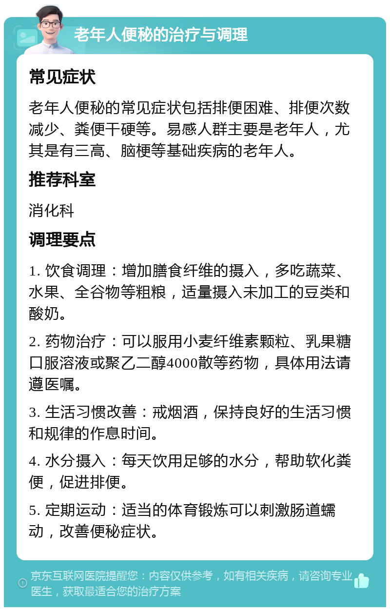 老年人便秘的治疗与调理 常见症状 老年人便秘的常见症状包括排便困难、排便次数减少、粪便干硬等。易感人群主要是老年人，尤其是有三高、脑梗等基础疾病的老年人。 推荐科室 消化科 调理要点 1. 饮食调理：增加膳食纤维的摄入，多吃蔬菜、水果、全谷物等粗粮，适量摄入未加工的豆类和酸奶。 2. 药物治疗：可以服用小麦纤维素颗粒、乳果糖口服溶液或聚乙二醇4000散等药物，具体用法请遵医嘱。 3. 生活习惯改善：戒烟酒，保持良好的生活习惯和规律的作息时间。 4. 水分摄入：每天饮用足够的水分，帮助软化粪便，促进排便。 5. 定期运动：适当的体育锻炼可以刺激肠道蠕动，改善便秘症状。