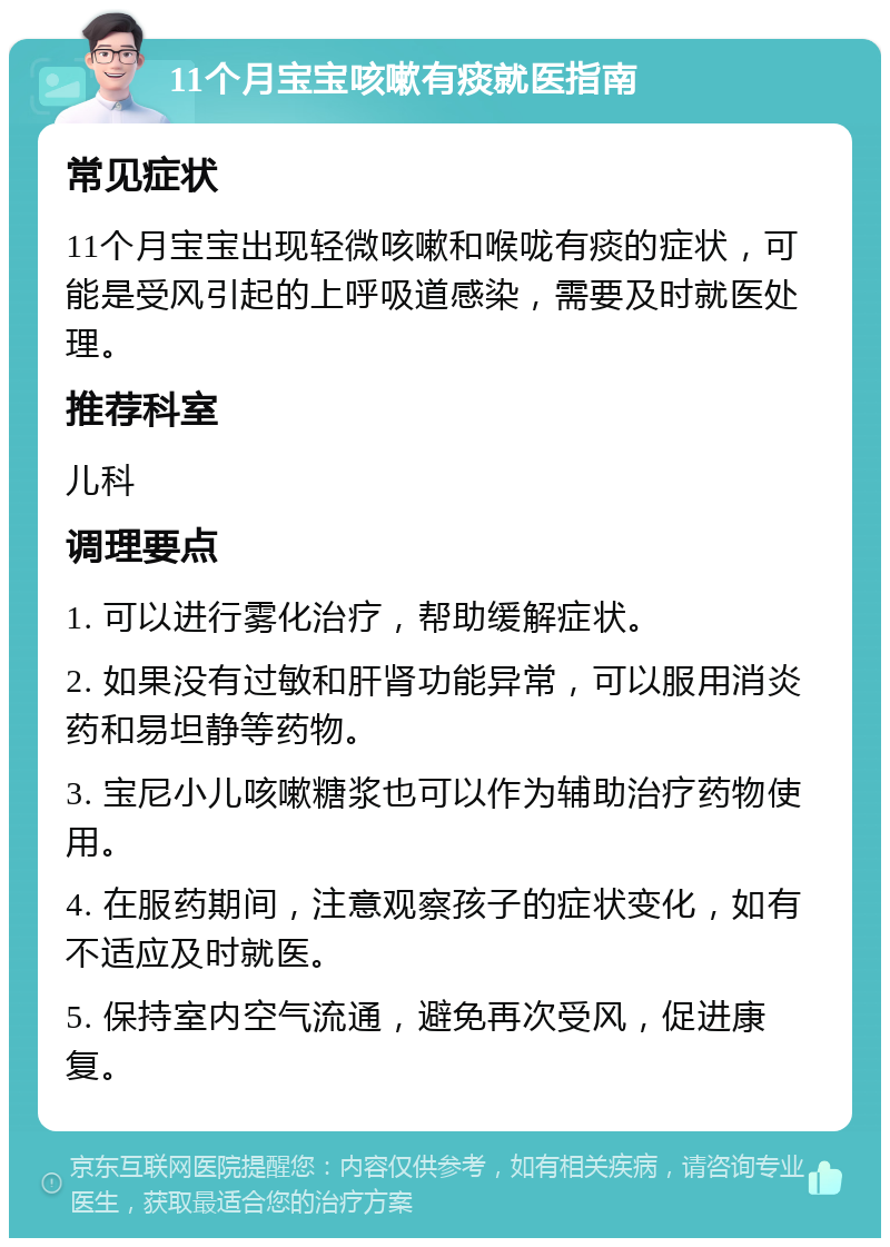 11个月宝宝咳嗽有痰就医指南 常见症状 11个月宝宝出现轻微咳嗽和喉咙有痰的症状，可能是受风引起的上呼吸道感染，需要及时就医处理。 推荐科室 儿科 调理要点 1. 可以进行雾化治疗，帮助缓解症状。 2. 如果没有过敏和肝肾功能异常，可以服用消炎药和易坦静等药物。 3. 宝尼小儿咳嗽糖浆也可以作为辅助治疗药物使用。 4. 在服药期间，注意观察孩子的症状变化，如有不适应及时就医。 5. 保持室内空气流通，避免再次受风，促进康复。