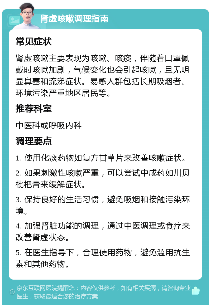 肾虚咳嗽调理指南 常见症状 肾虚咳嗽主要表现为咳嗽、咳痰，伴随着口罩佩戴时咳嗽加剧，气候变化也会引起咳嗽，且无明显鼻塞和流涕症状。易感人群包括长期吸烟者、环境污染严重地区居民等。 推荐科室 中医科或呼吸内科 调理要点 1. 使用化痰药物如复方甘草片来改善咳嗽症状。 2. 如果刺激性咳嗽严重，可以尝试中成药如川贝枇杷膏来缓解症状。 3. 保持良好的生活习惯，避免吸烟和接触污染环境。 4. 加强肾脏功能的调理，通过中医调理或食疗来改善肾虚状态。 5. 在医生指导下，合理使用药物，避免滥用抗生素和其他药物。