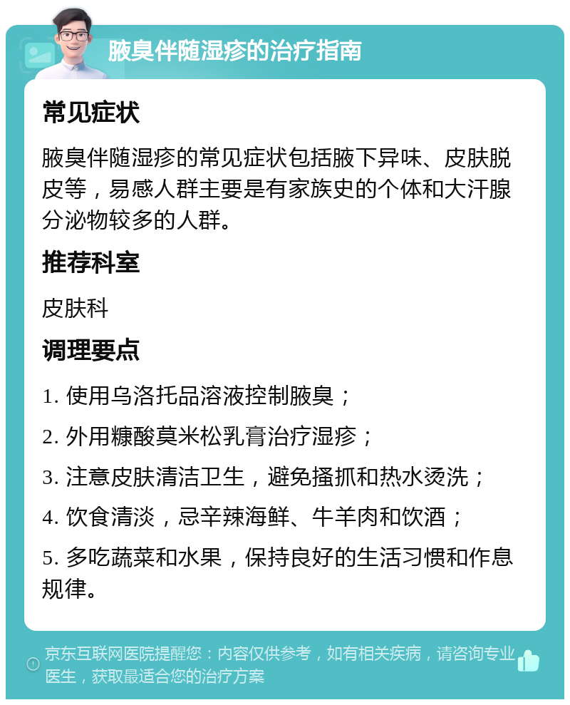 腋臭伴随湿疹的治疗指南 常见症状 腋臭伴随湿疹的常见症状包括腋下异味、皮肤脱皮等，易感人群主要是有家族史的个体和大汗腺分泌物较多的人群。 推荐科室 皮肤科 调理要点 1. 使用乌洛托品溶液控制腋臭； 2. 外用糠酸莫米松乳膏治疗湿疹； 3. 注意皮肤清洁卫生，避免搔抓和热水烫洗； 4. 饮食清淡，忌辛辣海鲜、牛羊肉和饮酒； 5. 多吃蔬菜和水果，保持良好的生活习惯和作息规律。