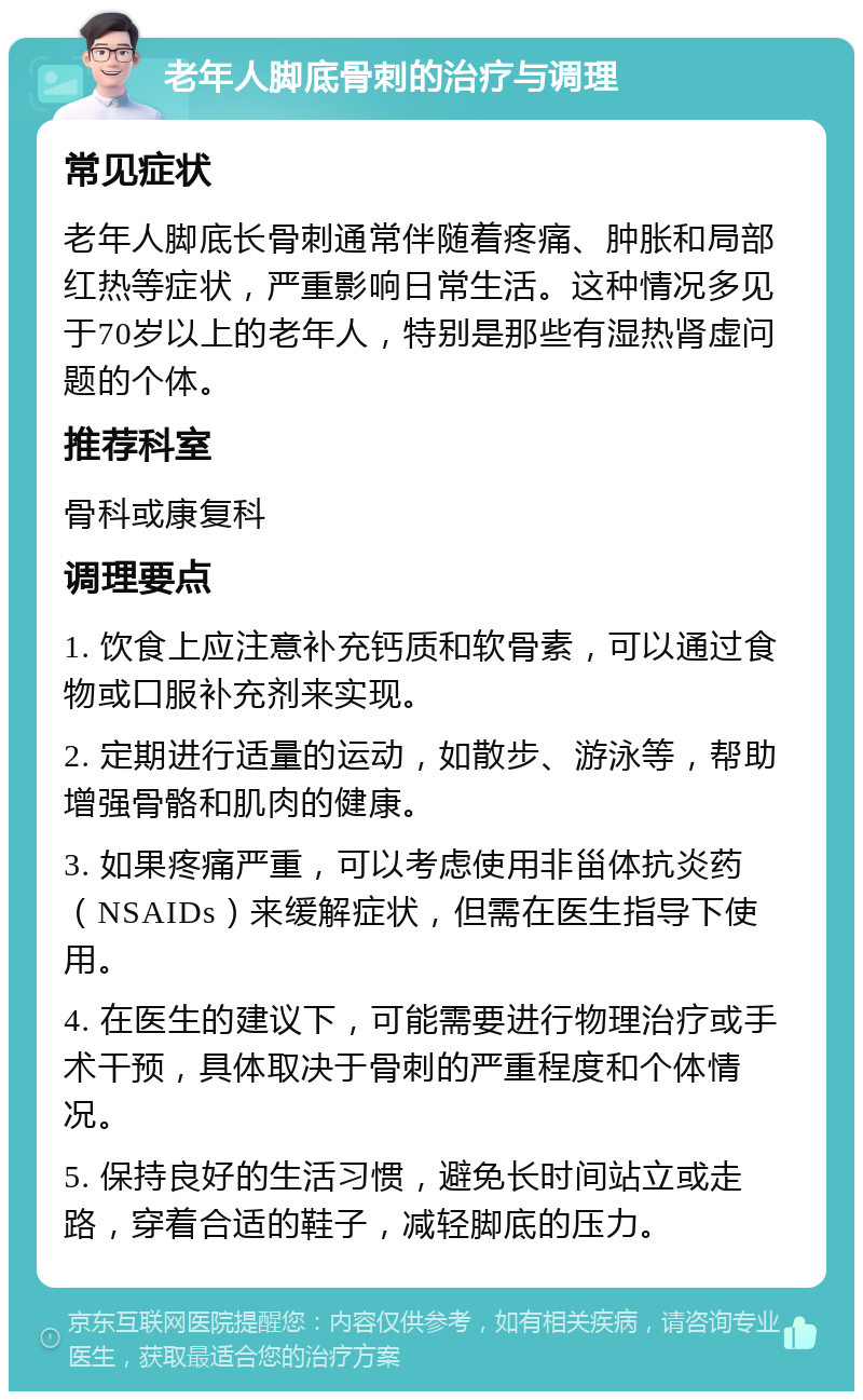 老年人脚底骨刺的治疗与调理 常见症状 老年人脚底长骨刺通常伴随着疼痛、肿胀和局部红热等症状，严重影响日常生活。这种情况多见于70岁以上的老年人，特别是那些有湿热肾虚问题的个体。 推荐科室 骨科或康复科 调理要点 1. 饮食上应注意补充钙质和软骨素，可以通过食物或口服补充剂来实现。 2. 定期进行适量的运动，如散步、游泳等，帮助增强骨骼和肌肉的健康。 3. 如果疼痛严重，可以考虑使用非甾体抗炎药（NSAIDs）来缓解症状，但需在医生指导下使用。 4. 在医生的建议下，可能需要进行物理治疗或手术干预，具体取决于骨刺的严重程度和个体情况。 5. 保持良好的生活习惯，避免长时间站立或走路，穿着合适的鞋子，减轻脚底的压力。