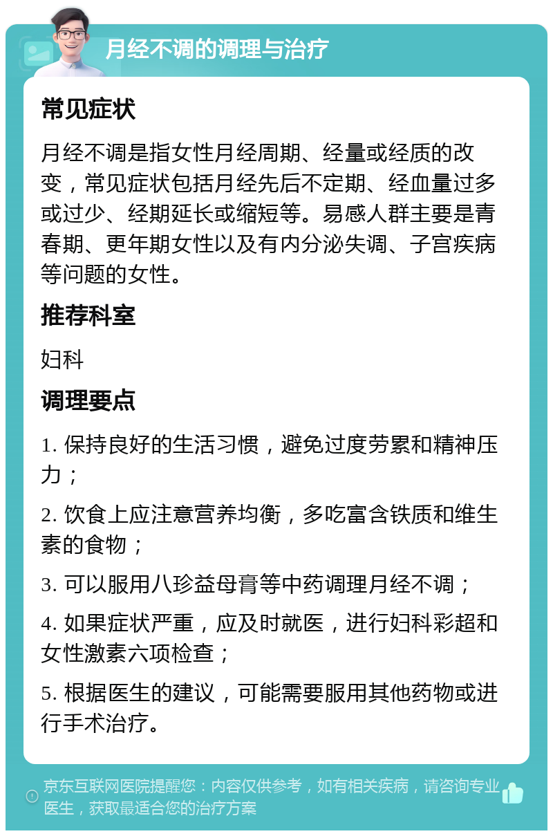 月经不调的调理与治疗 常见症状 月经不调是指女性月经周期、经量或经质的改变，常见症状包括月经先后不定期、经血量过多或过少、经期延长或缩短等。易感人群主要是青春期、更年期女性以及有内分泌失调、子宫疾病等问题的女性。 推荐科室 妇科 调理要点 1. 保持良好的生活习惯，避免过度劳累和精神压力； 2. 饮食上应注意营养均衡，多吃富含铁质和维生素的食物； 3. 可以服用八珍益母膏等中药调理月经不调； 4. 如果症状严重，应及时就医，进行妇科彩超和女性激素六项检查； 5. 根据医生的建议，可能需要服用其他药物或进行手术治疗。