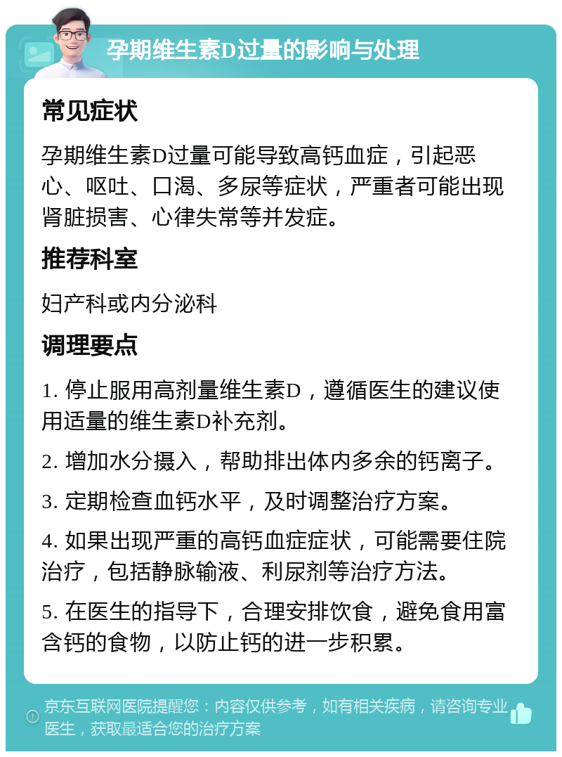 孕期维生素D过量的影响与处理 常见症状 孕期维生素D过量可能导致高钙血症，引起恶心、呕吐、口渴、多尿等症状，严重者可能出现肾脏损害、心律失常等并发症。 推荐科室 妇产科或内分泌科 调理要点 1. 停止服用高剂量维生素D，遵循医生的建议使用适量的维生素D补充剂。 2. 增加水分摄入，帮助排出体内多余的钙离子。 3. 定期检查血钙水平，及时调整治疗方案。 4. 如果出现严重的高钙血症症状，可能需要住院治疗，包括静脉输液、利尿剂等治疗方法。 5. 在医生的指导下，合理安排饮食，避免食用富含钙的食物，以防止钙的进一步积累。