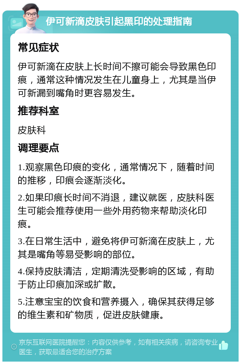 伊可新滴皮肤引起黑印的处理指南 常见症状 伊可新滴在皮肤上长时间不擦可能会导致黑色印痕，通常这种情况发生在儿童身上，尤其是当伊可新漏到嘴角时更容易发生。 推荐科室 皮肤科 调理要点 1.观察黑色印痕的变化，通常情况下，随着时间的推移，印痕会逐渐淡化。 2.如果印痕长时间不消退，建议就医，皮肤科医生可能会推荐使用一些外用药物来帮助淡化印痕。 3.在日常生活中，避免将伊可新滴在皮肤上，尤其是嘴角等易受影响的部位。 4.保持皮肤清洁，定期清洗受影响的区域，有助于防止印痕加深或扩散。 5.注意宝宝的饮食和营养摄入，确保其获得足够的维生素和矿物质，促进皮肤健康。