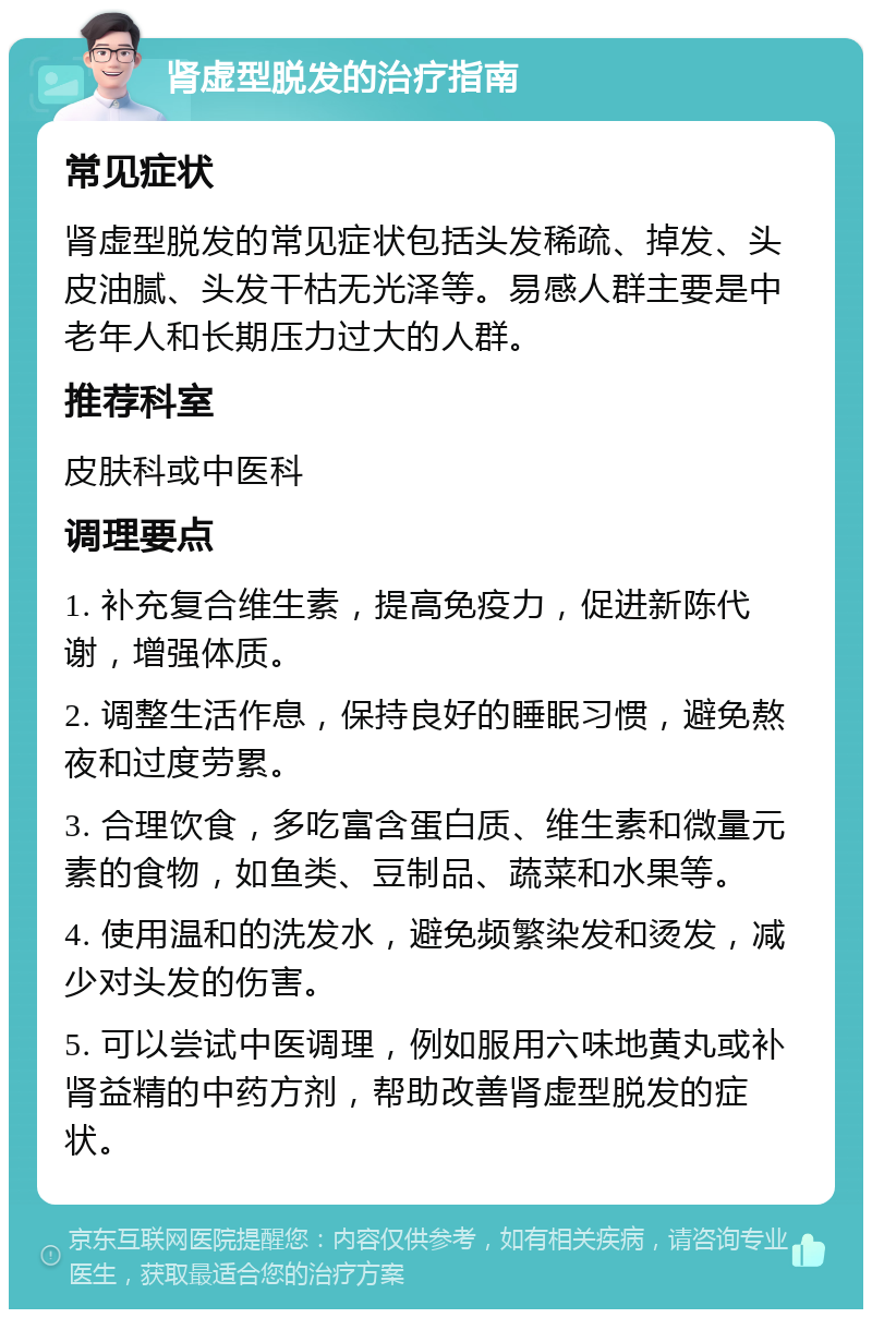 肾虚型脱发的治疗指南 常见症状 肾虚型脱发的常见症状包括头发稀疏、掉发、头皮油腻、头发干枯无光泽等。易感人群主要是中老年人和长期压力过大的人群。 推荐科室 皮肤科或中医科 调理要点 1. 补充复合维生素，提高免疫力，促进新陈代谢，增强体质。 2. 调整生活作息，保持良好的睡眠习惯，避免熬夜和过度劳累。 3. 合理饮食，多吃富含蛋白质、维生素和微量元素的食物，如鱼类、豆制品、蔬菜和水果等。 4. 使用温和的洗发水，避免频繁染发和烫发，减少对头发的伤害。 5. 可以尝试中医调理，例如服用六味地黄丸或补肾益精的中药方剂，帮助改善肾虚型脱发的症状。