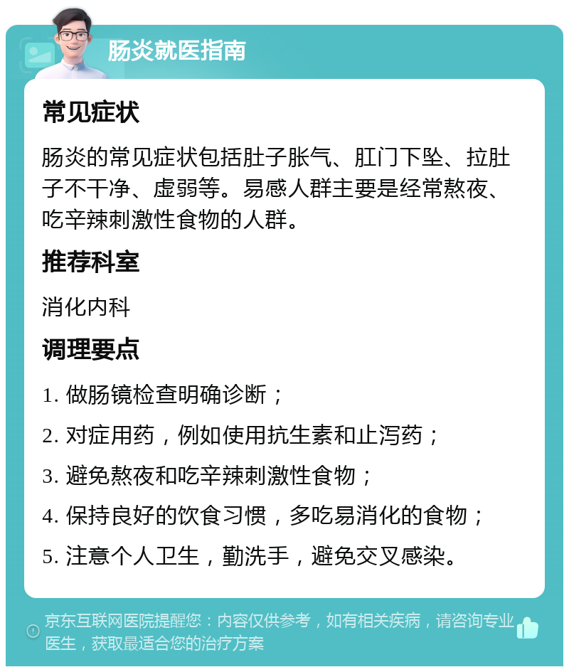 肠炎就医指南 常见症状 肠炎的常见症状包括肚子胀气、肛门下坠、拉肚子不干净、虚弱等。易感人群主要是经常熬夜、吃辛辣刺激性食物的人群。 推荐科室 消化内科 调理要点 1. 做肠镜检查明确诊断； 2. 对症用药，例如使用抗生素和止泻药； 3. 避免熬夜和吃辛辣刺激性食物； 4. 保持良好的饮食习惯，多吃易消化的食物； 5. 注意个人卫生，勤洗手，避免交叉感染。