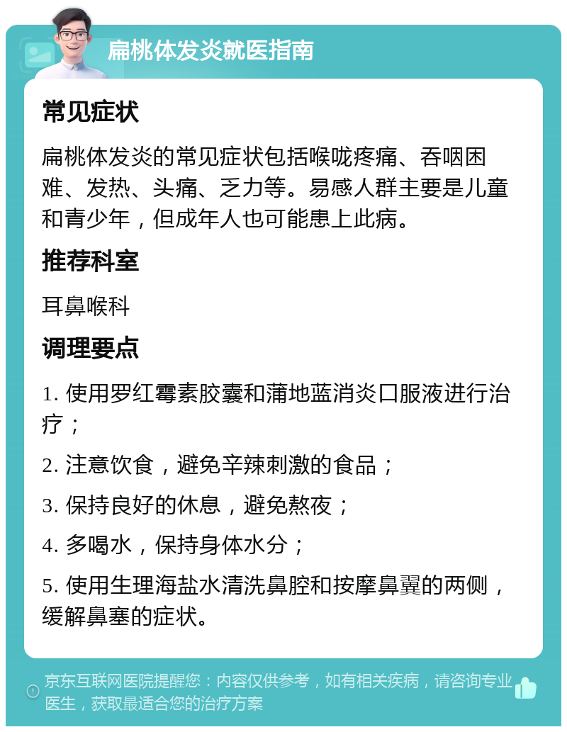 扁桃体发炎就医指南 常见症状 扁桃体发炎的常见症状包括喉咙疼痛、吞咽困难、发热、头痛、乏力等。易感人群主要是儿童和青少年，但成年人也可能患上此病。 推荐科室 耳鼻喉科 调理要点 1. 使用罗红霉素胶囊和蒲地蓝消炎口服液进行治疗； 2. 注意饮食，避免辛辣刺激的食品； 3. 保持良好的休息，避免熬夜； 4. 多喝水，保持身体水分； 5. 使用生理海盐水清洗鼻腔和按摩鼻翼的两侧，缓解鼻塞的症状。