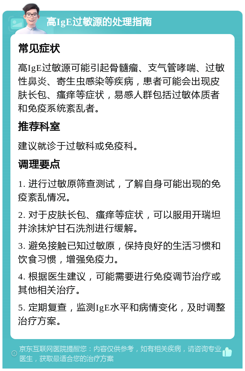 高IgE过敏源的处理指南 常见症状 高IgE过敏源可能引起骨髓瘤、支气管哮喘、过敏性鼻炎、寄生虫感染等疾病，患者可能会出现皮肤长包、瘙痒等症状，易感人群包括过敏体质者和免疫系统紊乱者。 推荐科室 建议就诊于过敏科或免疫科。 调理要点 1. 进行过敏原筛查测试，了解自身可能出现的免疫紊乱情况。 2. 对于皮肤长包、瘙痒等症状，可以服用开瑞坦并涂抹炉甘石洗剂进行缓解。 3. 避免接触已知过敏原，保持良好的生活习惯和饮食习惯，增强免疫力。 4. 根据医生建议，可能需要进行免疫调节治疗或其他相关治疗。 5. 定期复查，监测IgE水平和病情变化，及时调整治疗方案。