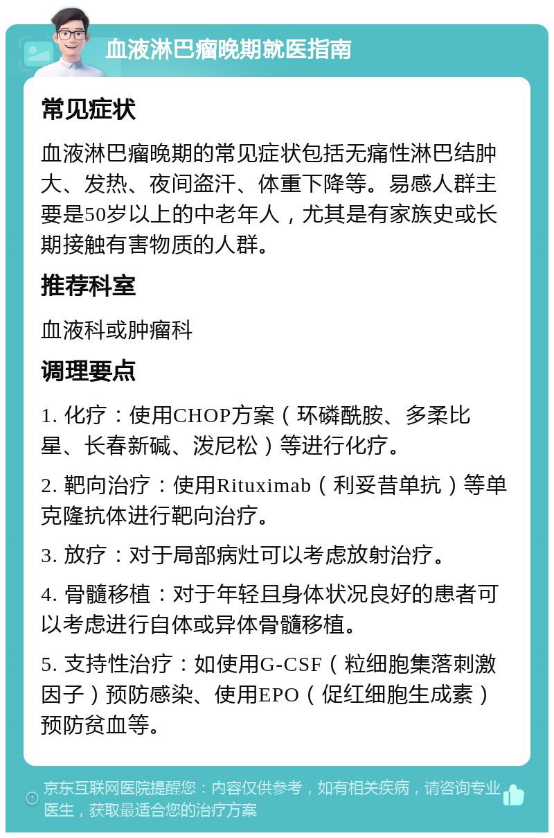 血液淋巴瘤晚期就医指南 常见症状 血液淋巴瘤晚期的常见症状包括无痛性淋巴结肿大、发热、夜间盗汗、体重下降等。易感人群主要是50岁以上的中老年人，尤其是有家族史或长期接触有害物质的人群。 推荐科室 血液科或肿瘤科 调理要点 1. 化疗：使用CHOP方案（环磷酰胺、多柔比星、长春新碱、泼尼松）等进行化疗。 2. 靶向治疗：使用Rituximab（利妥昔单抗）等单克隆抗体进行靶向治疗。 3. 放疗：对于局部病灶可以考虑放射治疗。 4. 骨髓移植：对于年轻且身体状况良好的患者可以考虑进行自体或异体骨髓移植。 5. 支持性治疗：如使用G-CSF（粒细胞集落刺激因子）预防感染、使用EPO（促红细胞生成素）预防贫血等。