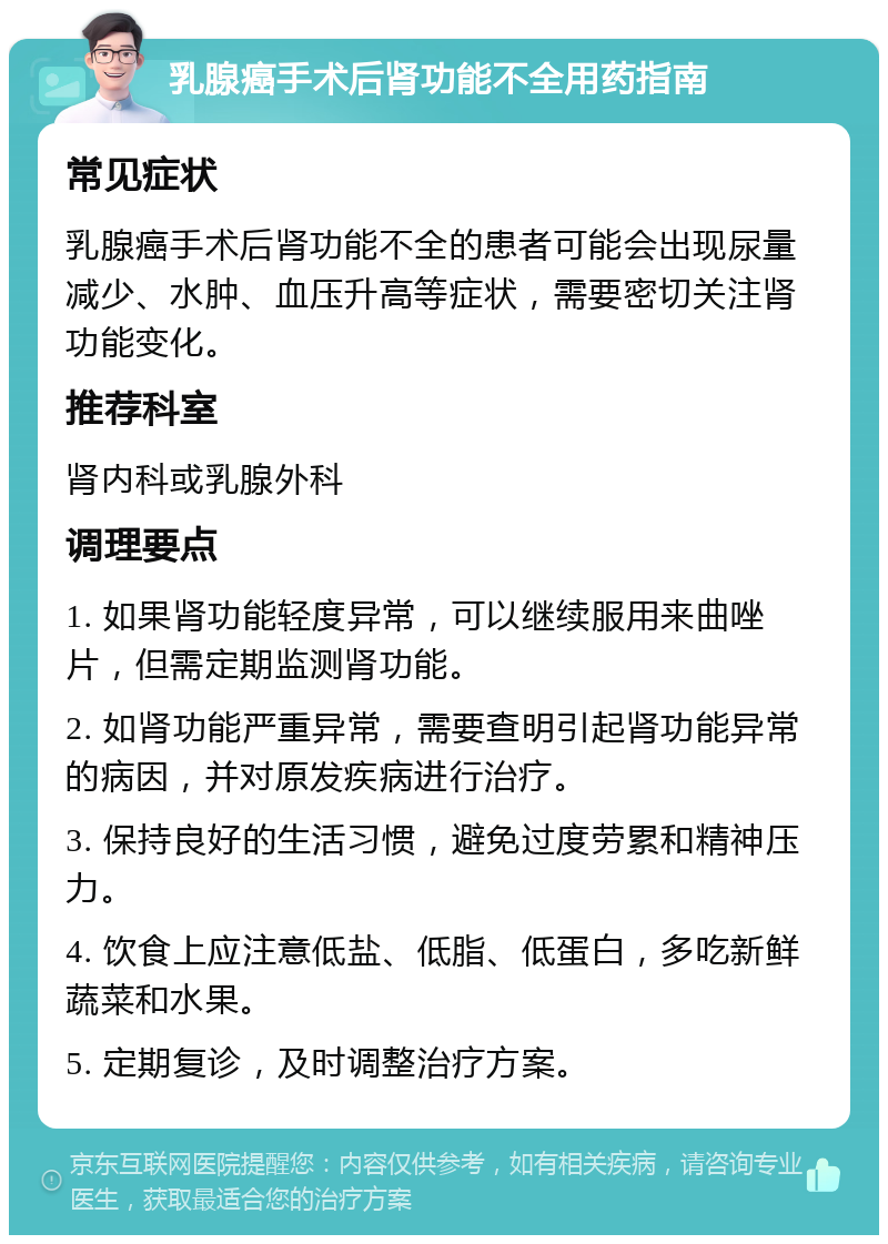 乳腺癌手术后肾功能不全用药指南 常见症状 乳腺癌手术后肾功能不全的患者可能会出现尿量减少、水肿、血压升高等症状，需要密切关注肾功能变化。 推荐科室 肾内科或乳腺外科 调理要点 1. 如果肾功能轻度异常，可以继续服用来曲唑片，但需定期监测肾功能。 2. 如肾功能严重异常，需要查明引起肾功能异常的病因，并对原发疾病进行治疗。 3. 保持良好的生活习惯，避免过度劳累和精神压力。 4. 饮食上应注意低盐、低脂、低蛋白，多吃新鲜蔬菜和水果。 5. 定期复诊，及时调整治疗方案。