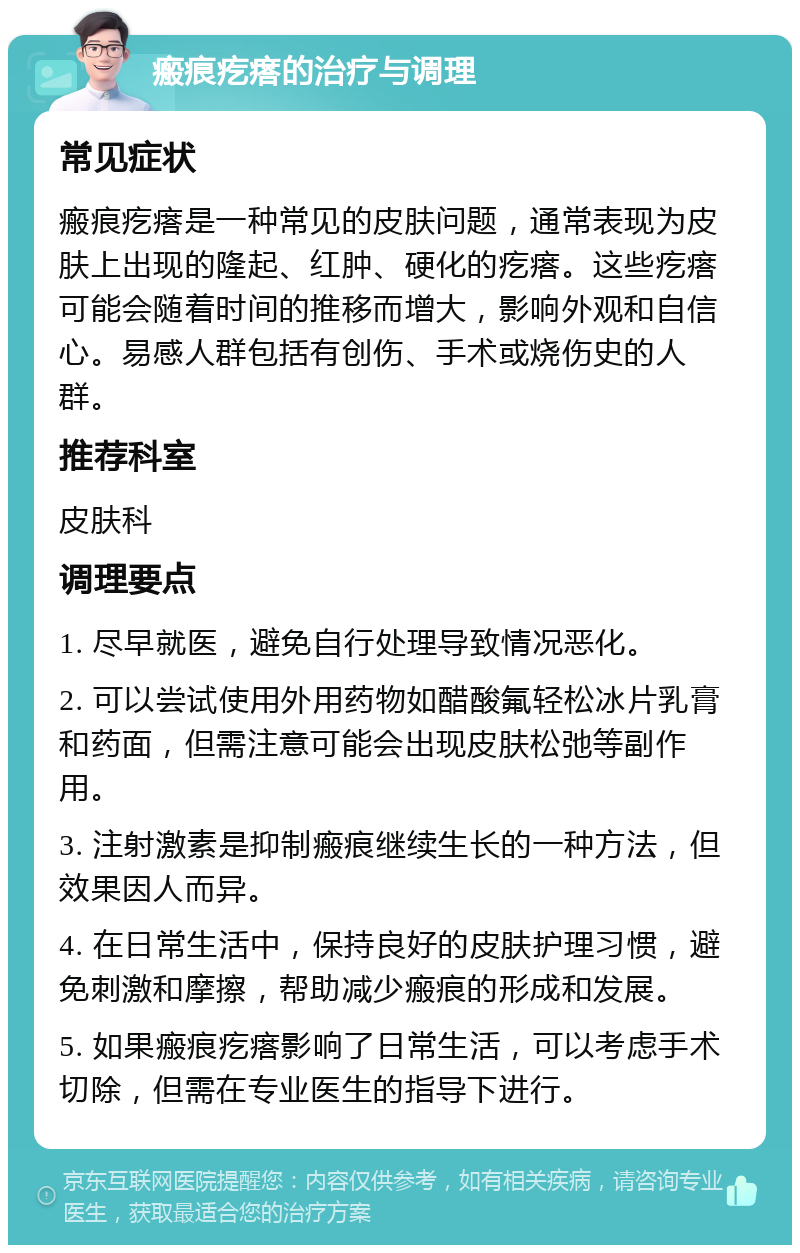 瘢痕疙瘩的治疗与调理 常见症状 瘢痕疙瘩是一种常见的皮肤问题，通常表现为皮肤上出现的隆起、红肿、硬化的疙瘩。这些疙瘩可能会随着时间的推移而增大，影响外观和自信心。易感人群包括有创伤、手术或烧伤史的人群。 推荐科室 皮肤科 调理要点 1. 尽早就医，避免自行处理导致情况恶化。 2. 可以尝试使用外用药物如醋酸氟轻松冰片乳膏和药面，但需注意可能会出现皮肤松弛等副作用。 3. 注射激素是抑制瘢痕继续生长的一种方法，但效果因人而异。 4. 在日常生活中，保持良好的皮肤护理习惯，避免刺激和摩擦，帮助减少瘢痕的形成和发展。 5. 如果瘢痕疙瘩影响了日常生活，可以考虑手术切除，但需在专业医生的指导下进行。