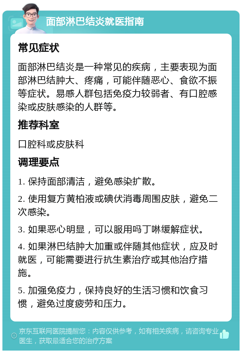 面部淋巴结炎就医指南 常见症状 面部淋巴结炎是一种常见的疾病，主要表现为面部淋巴结肿大、疼痛，可能伴随恶心、食欲不振等症状。易感人群包括免疫力较弱者、有口腔感染或皮肤感染的人群等。 推荐科室 口腔科或皮肤科 调理要点 1. 保持面部清洁，避免感染扩散。 2. 使用复方黄柏液或碘伏消毒周围皮肤，避免二次感染。 3. 如果恶心明显，可以服用吗丁啉缓解症状。 4. 如果淋巴结肿大加重或伴随其他症状，应及时就医，可能需要进行抗生素治疗或其他治疗措施。 5. 加强免疫力，保持良好的生活习惯和饮食习惯，避免过度疲劳和压力。