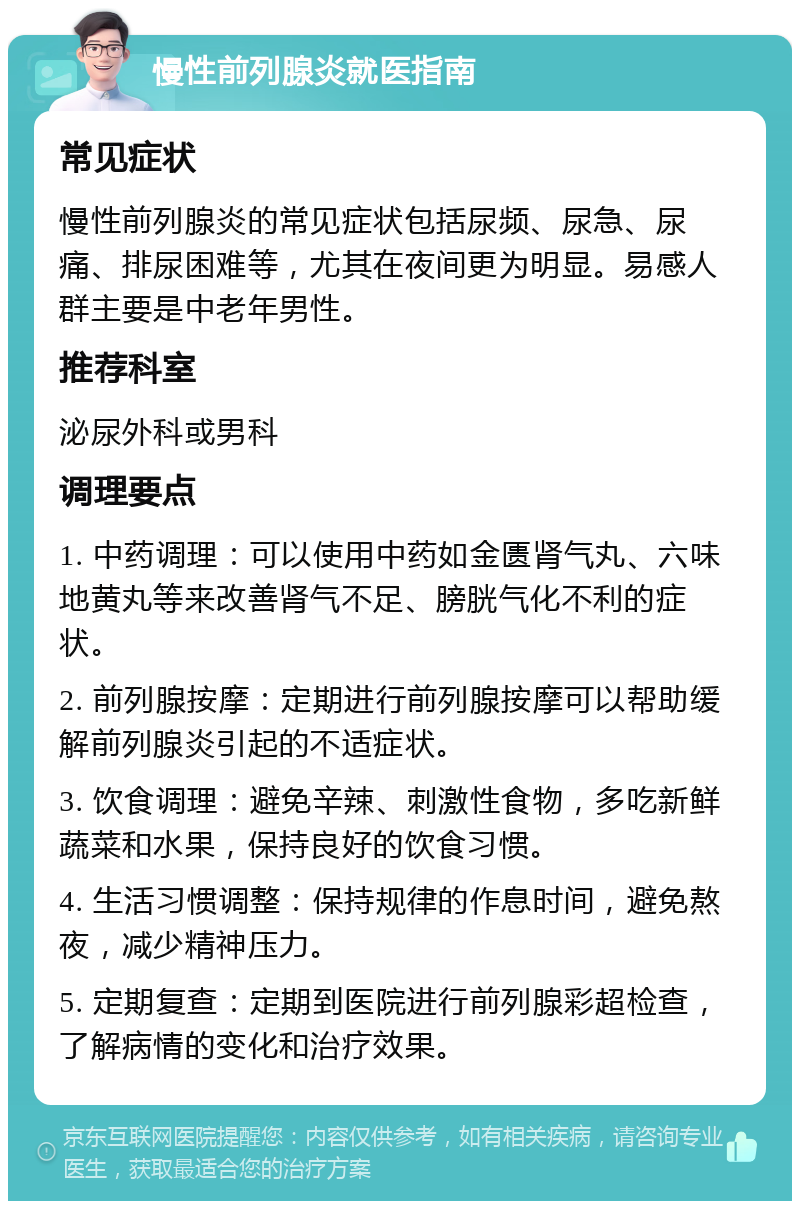 慢性前列腺炎就医指南 常见症状 慢性前列腺炎的常见症状包括尿频、尿急、尿痛、排尿困难等，尤其在夜间更为明显。易感人群主要是中老年男性。 推荐科室 泌尿外科或男科 调理要点 1. 中药调理：可以使用中药如金匮肾气丸、六味地黄丸等来改善肾气不足、膀胱气化不利的症状。 2. 前列腺按摩：定期进行前列腺按摩可以帮助缓解前列腺炎引起的不适症状。 3. 饮食调理：避免辛辣、刺激性食物，多吃新鲜蔬菜和水果，保持良好的饮食习惯。 4. 生活习惯调整：保持规律的作息时间，避免熬夜，减少精神压力。 5. 定期复查：定期到医院进行前列腺彩超检查，了解病情的变化和治疗效果。