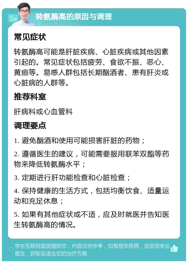 转氨酶高的原因与调理 常见症状 转氨酶高可能是肝脏疾病、心脏疾病或其他因素引起的。常见症状包括疲劳、食欲不振、恶心、黄疸等。易感人群包括长期酗酒者、患有肝炎或心脏病的人群等。 推荐科室 肝病科或心血管科 调理要点 1. 避免酗酒和使用可能损害肝脏的药物； 2. 遵循医生的建议，可能需要服用联苯双酯等药物来降低转氨酶水平； 3. 定期进行肝功能检查和心脏检查； 4. 保持健康的生活方式，包括均衡饮食、适量运动和充足休息； 5. 如果有其他症状或不适，应及时就医并告知医生转氨酶高的情况。