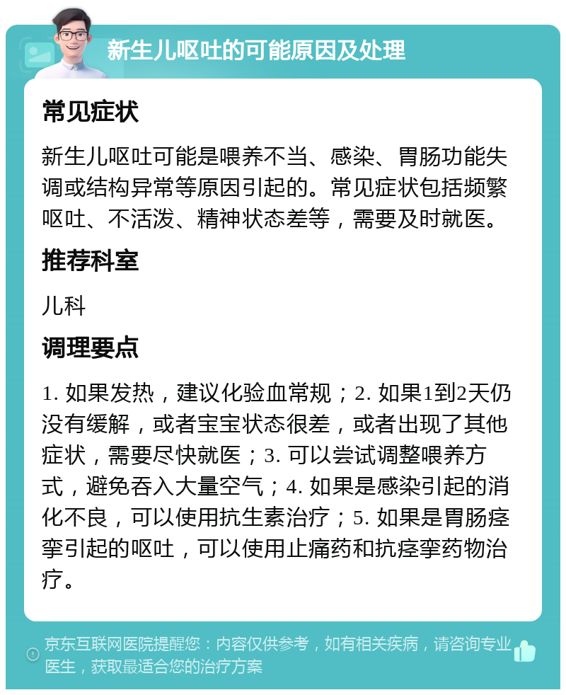 新生儿呕吐的可能原因及处理 常见症状 新生儿呕吐可能是喂养不当、感染、胃肠功能失调或结构异常等原因引起的。常见症状包括频繁呕吐、不活泼、精神状态差等，需要及时就医。 推荐科室 儿科 调理要点 1. 如果发热，建议化验血常规；2. 如果1到2天仍没有缓解，或者宝宝状态很差，或者出现了其他症状，需要尽快就医；3. 可以尝试调整喂养方式，避免吞入大量空气；4. 如果是感染引起的消化不良，可以使用抗生素治疗；5. 如果是胃肠痉挛引起的呕吐，可以使用止痛药和抗痉挛药物治疗。