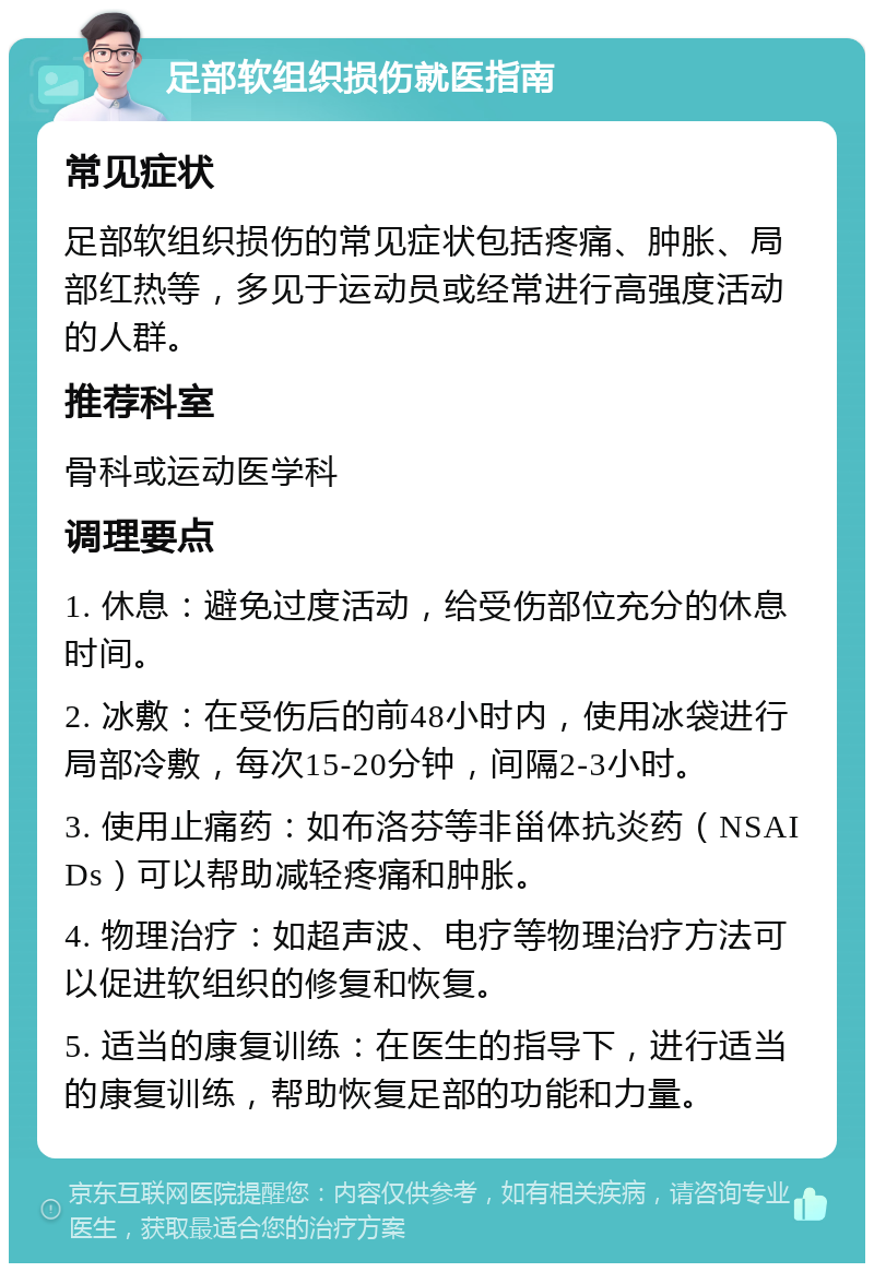 足部软组织损伤就医指南 常见症状 足部软组织损伤的常见症状包括疼痛、肿胀、局部红热等，多见于运动员或经常进行高强度活动的人群。 推荐科室 骨科或运动医学科 调理要点 1. 休息：避免过度活动，给受伤部位充分的休息时间。 2. 冰敷：在受伤后的前48小时内，使用冰袋进行局部冷敷，每次15-20分钟，间隔2-3小时。 3. 使用止痛药：如布洛芬等非甾体抗炎药（NSAIDs）可以帮助减轻疼痛和肿胀。 4. 物理治疗：如超声波、电疗等物理治疗方法可以促进软组织的修复和恢复。 5. 适当的康复训练：在医生的指导下，进行适当的康复训练，帮助恢复足部的功能和力量。