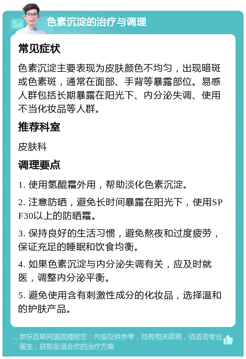 色素沉淀的治疗与调理 常见症状 色素沉淀主要表现为皮肤颜色不均匀，出现暗斑或色素斑，通常在面部、手背等暴露部位。易感人群包括长期暴露在阳光下、内分泌失调、使用不当化妆品等人群。 推荐科室 皮肤科 调理要点 1. 使用氢醌霜外用，帮助淡化色素沉淀。 2. 注意防晒，避免长时间暴露在阳光下，使用SPF30以上的防晒霜。 3. 保持良好的生活习惯，避免熬夜和过度疲劳，保证充足的睡眠和饮食均衡。 4. 如果色素沉淀与内分泌失调有关，应及时就医，调整内分泌平衡。 5. 避免使用含有刺激性成分的化妆品，选择温和的护肤产品。