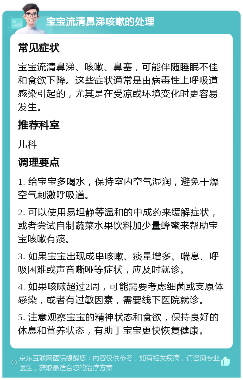 宝宝流清鼻涕咳嗽的处理 常见症状 宝宝流清鼻涕、咳嗽、鼻塞，可能伴随睡眠不佳和食欲下降。这些症状通常是由病毒性上呼吸道感染引起的，尤其是在受凉或环境变化时更容易发生。 推荐科室 儿科 调理要点 1. 给宝宝多喝水，保持室内空气湿润，避免干燥空气刺激呼吸道。 2. 可以使用易坦静等温和的中成药来缓解症状，或者尝试自制蔬菜水果饮料加少量蜂蜜来帮助宝宝咳嗽有痰。 3. 如果宝宝出现成串咳嗽、痰量增多、喘息、呼吸困难或声音嘶哑等症状，应及时就诊。 4. 如果咳嗽超过2周，可能需要考虑细菌或支原体感染，或者有过敏因素，需要线下医院就诊。 5. 注意观察宝宝的精神状态和食欲，保持良好的休息和营养状态，有助于宝宝更快恢复健康。