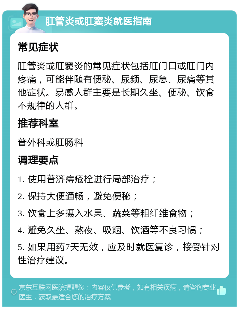 肛管炎或肛窦炎就医指南 常见症状 肛管炎或肛窦炎的常见症状包括肛门口或肛门内疼痛，可能伴随有便秘、尿频、尿急、尿痛等其他症状。易感人群主要是长期久坐、便秘、饮食不规律的人群。 推荐科室 普外科或肛肠科 调理要点 1. 使用普济痔疮栓进行局部治疗； 2. 保持大便通畅，避免便秘； 3. 饮食上多摄入水果、蔬菜等粗纤维食物； 4. 避免久坐、熬夜、吸烟、饮酒等不良习惯； 5. 如果用药7天无效，应及时就医复诊，接受针对性治疗建议。