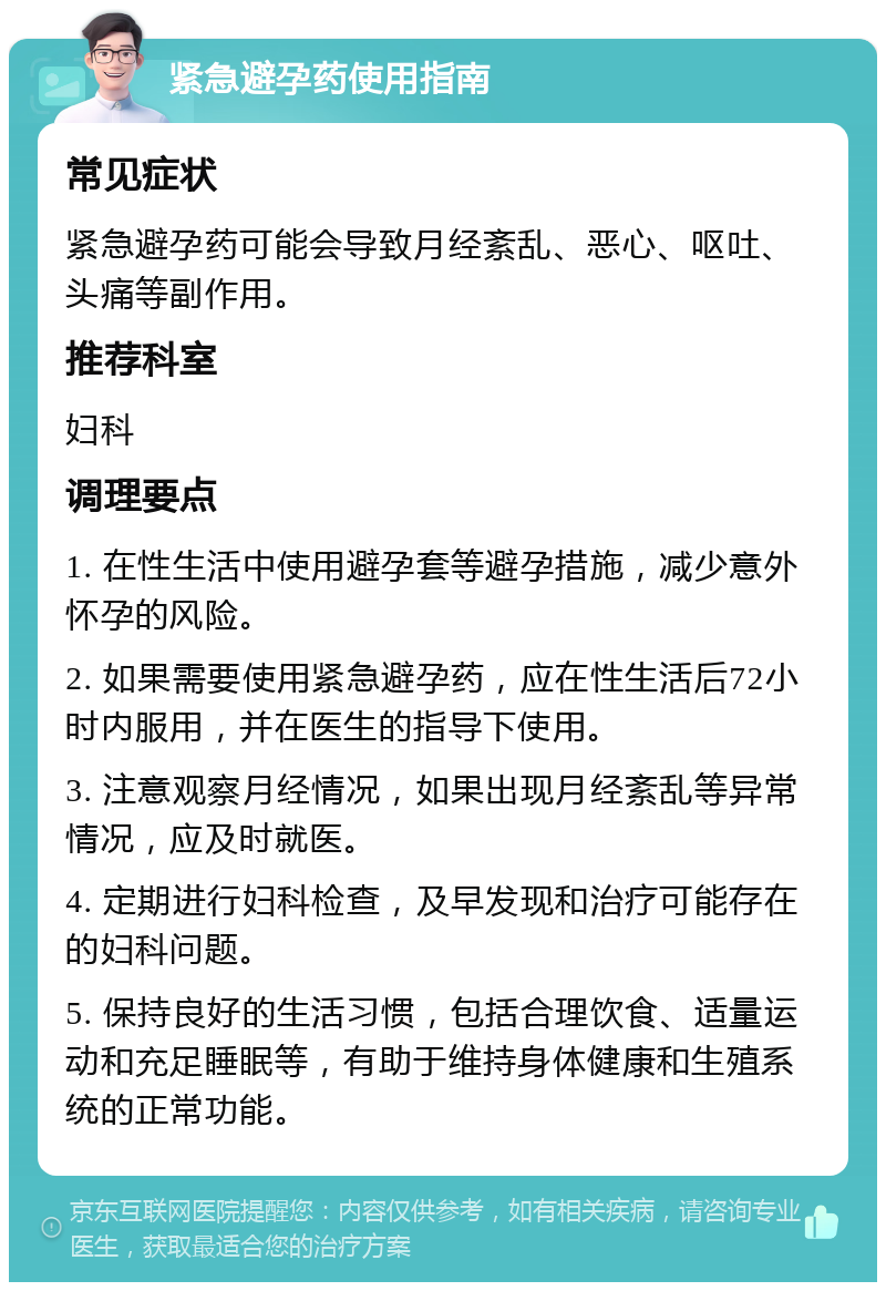 紧急避孕药使用指南 常见症状 紧急避孕药可能会导致月经紊乱、恶心、呕吐、头痛等副作用。 推荐科室 妇科 调理要点 1. 在性生活中使用避孕套等避孕措施，减少意外怀孕的风险。 2. 如果需要使用紧急避孕药，应在性生活后72小时内服用，并在医生的指导下使用。 3. 注意观察月经情况，如果出现月经紊乱等异常情况，应及时就医。 4. 定期进行妇科检查，及早发现和治疗可能存在的妇科问题。 5. 保持良好的生活习惯，包括合理饮食、适量运动和充足睡眠等，有助于维持身体健康和生殖系统的正常功能。