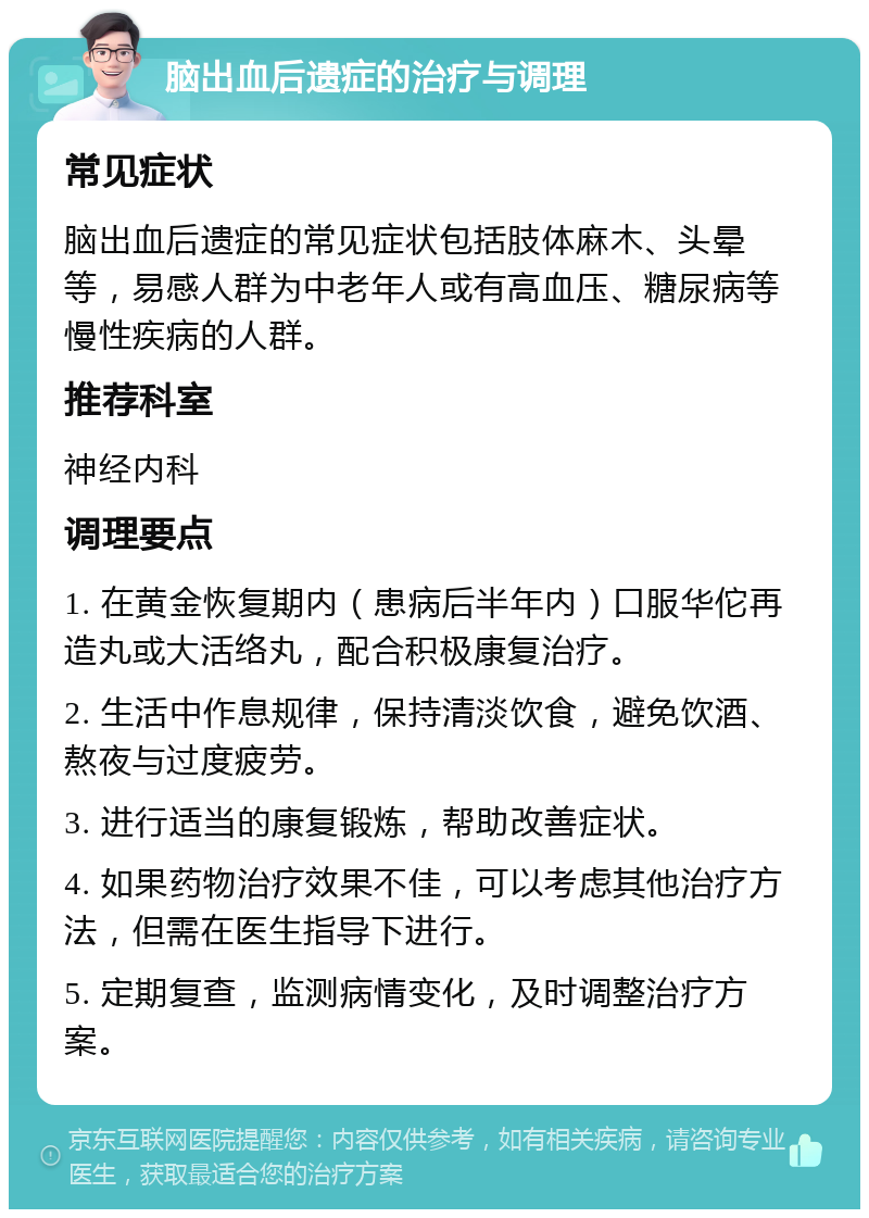 脑出血后遗症的治疗与调理 常见症状 脑出血后遗症的常见症状包括肢体麻木、头晕等，易感人群为中老年人或有高血压、糖尿病等慢性疾病的人群。 推荐科室 神经内科 调理要点 1. 在黄金恢复期内（患病后半年内）口服华佗再造丸或大活络丸，配合积极康复治疗。 2. 生活中作息规律，保持清淡饮食，避免饮酒、熬夜与过度疲劳。 3. 进行适当的康复锻炼，帮助改善症状。 4. 如果药物治疗效果不佳，可以考虑其他治疗方法，但需在医生指导下进行。 5. 定期复查，监测病情变化，及时调整治疗方案。