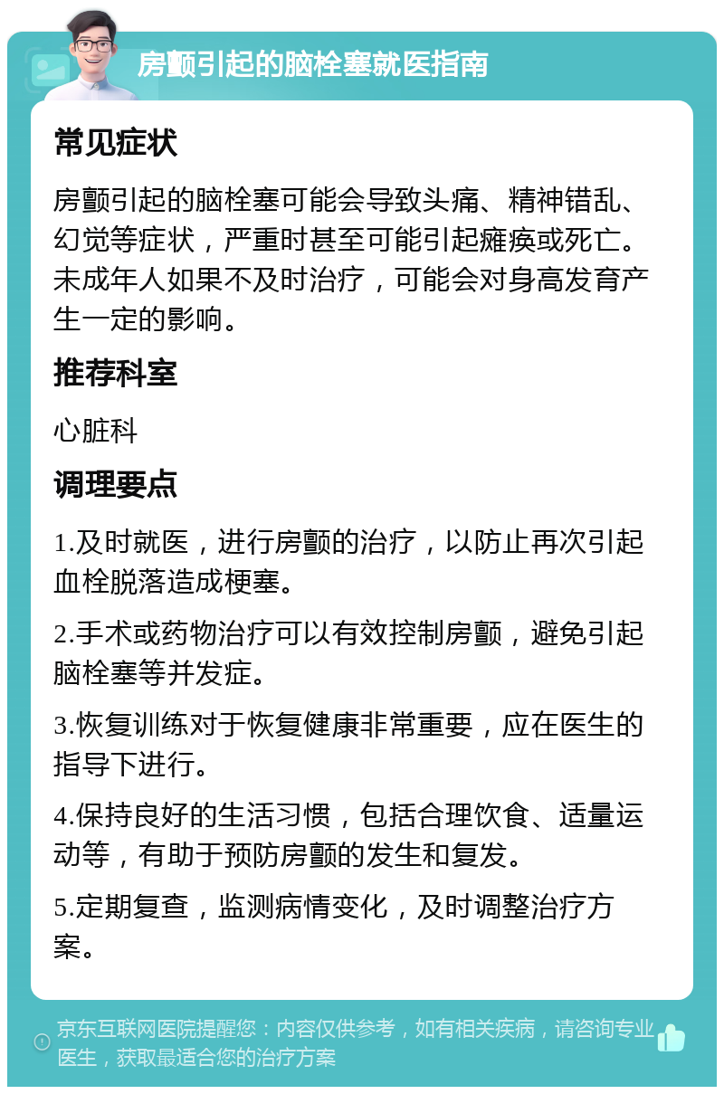 房颤引起的脑栓塞就医指南 常见症状 房颤引起的脑栓塞可能会导致头痛、精神错乱、幻觉等症状，严重时甚至可能引起瘫痪或死亡。未成年人如果不及时治疗，可能会对身高发育产生一定的影响。 推荐科室 心脏科 调理要点 1.及时就医，进行房颤的治疗，以防止再次引起血栓脱落造成梗塞。 2.手术或药物治疗可以有效控制房颤，避免引起脑栓塞等并发症。 3.恢复训练对于恢复健康非常重要，应在医生的指导下进行。 4.保持良好的生活习惯，包括合理饮食、适量运动等，有助于预防房颤的发生和复发。 5.定期复查，监测病情变化，及时调整治疗方案。