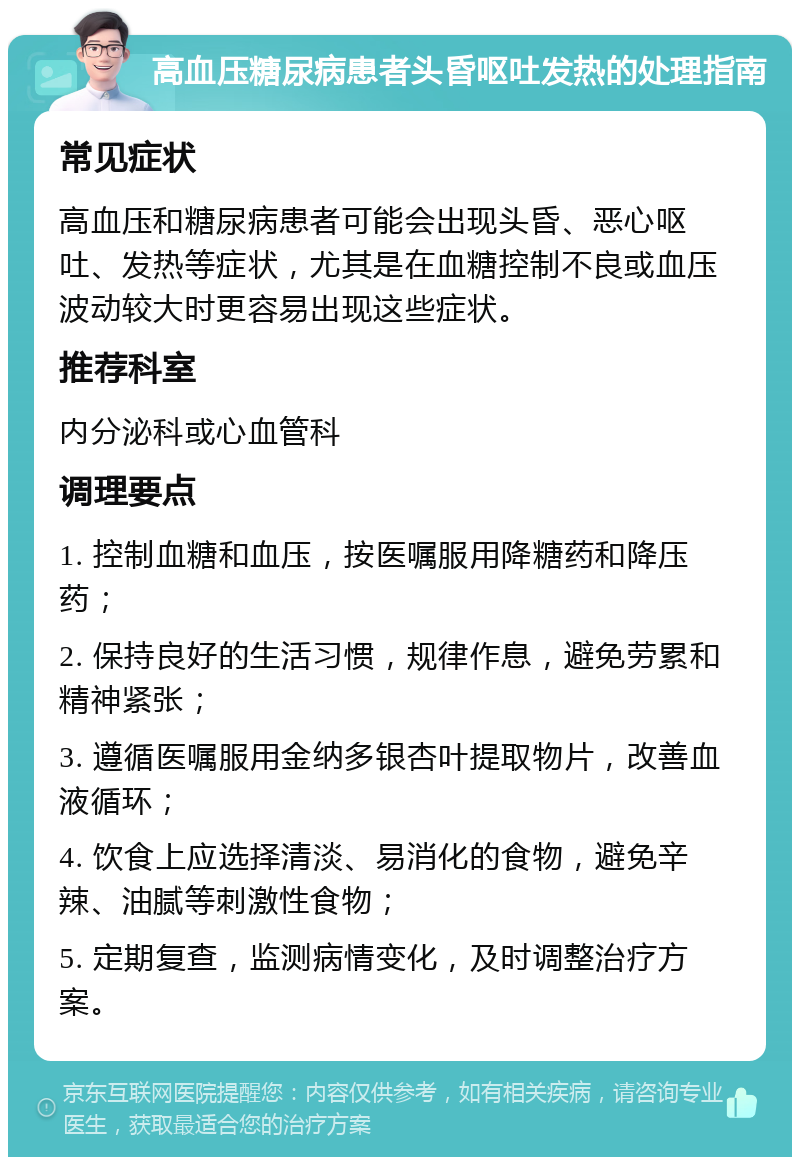 高血压糖尿病患者头昏呕吐发热的处理指南 常见症状 高血压和糖尿病患者可能会出现头昏、恶心呕吐、发热等症状，尤其是在血糖控制不良或血压波动较大时更容易出现这些症状。 推荐科室 内分泌科或心血管科 调理要点 1. 控制血糖和血压，按医嘱服用降糖药和降压药； 2. 保持良好的生活习惯，规律作息，避免劳累和精神紧张； 3. 遵循医嘱服用金纳多银杏叶提取物片，改善血液循环； 4. 饮食上应选择清淡、易消化的食物，避免辛辣、油腻等刺激性食物； 5. 定期复查，监测病情变化，及时调整治疗方案。