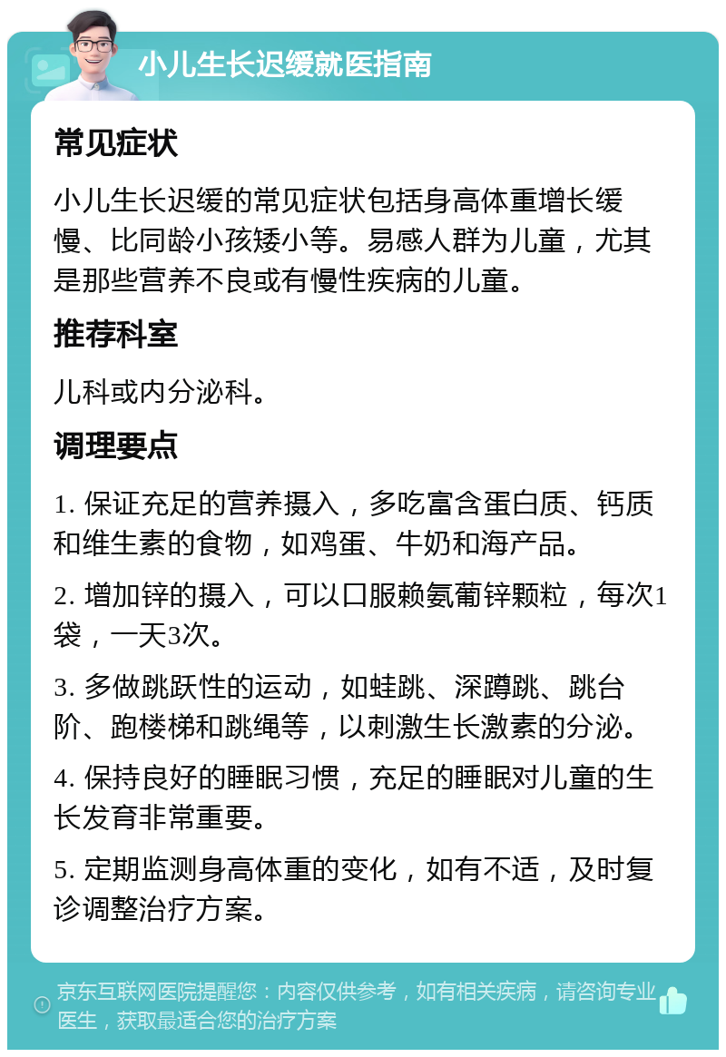 小儿生长迟缓就医指南 常见症状 小儿生长迟缓的常见症状包括身高体重增长缓慢、比同龄小孩矮小等。易感人群为儿童，尤其是那些营养不良或有慢性疾病的儿童。 推荐科室 儿科或内分泌科。 调理要点 1. 保证充足的营养摄入，多吃富含蛋白质、钙质和维生素的食物，如鸡蛋、牛奶和海产品。 2. 增加锌的摄入，可以口服赖氨葡锌颗粒，每次1袋，一天3次。 3. 多做跳跃性的运动，如蛙跳、深蹲跳、跳台阶、跑楼梯和跳绳等，以刺激生长激素的分泌。 4. 保持良好的睡眠习惯，充足的睡眠对儿童的生长发育非常重要。 5. 定期监测身高体重的变化，如有不适，及时复诊调整治疗方案。