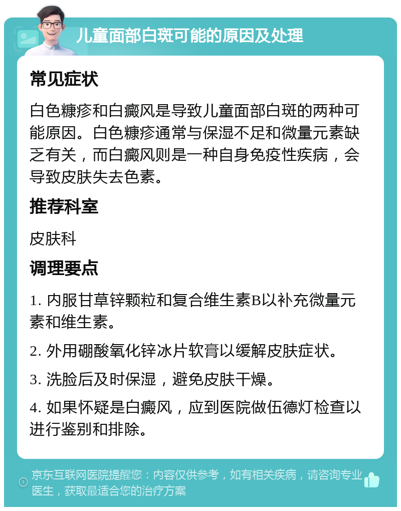 儿童面部白斑可能的原因及处理 常见症状 白色糠疹和白癜风是导致儿童面部白斑的两种可能原因。白色糠疹通常与保湿不足和微量元素缺乏有关，而白癜风则是一种自身免疫性疾病，会导致皮肤失去色素。 推荐科室 皮肤科 调理要点 1. 内服甘草锌颗粒和复合维生素B以补充微量元素和维生素。 2. 外用硼酸氧化锌冰片软膏以缓解皮肤症状。 3. 洗脸后及时保湿，避免皮肤干燥。 4. 如果怀疑是白癜风，应到医院做伍德灯检查以进行鉴别和排除。