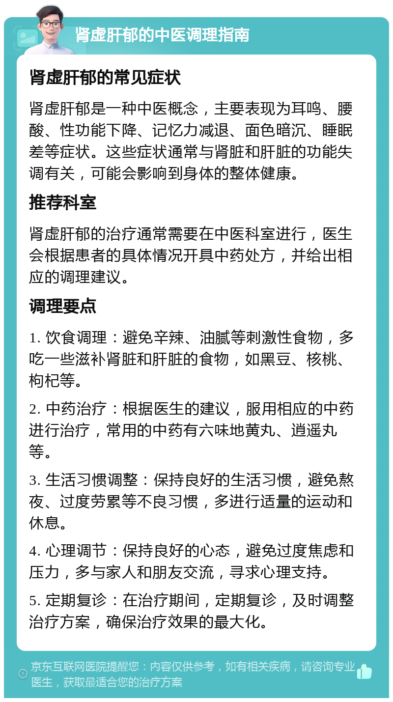 肾虚肝郁的中医调理指南 肾虚肝郁的常见症状 肾虚肝郁是一种中医概念，主要表现为耳鸣、腰酸、性功能下降、记忆力减退、面色暗沉、睡眠差等症状。这些症状通常与肾脏和肝脏的功能失调有关，可能会影响到身体的整体健康。 推荐科室 肾虚肝郁的治疗通常需要在中医科室进行，医生会根据患者的具体情况开具中药处方，并给出相应的调理建议。 调理要点 1. 饮食调理：避免辛辣、油腻等刺激性食物，多吃一些滋补肾脏和肝脏的食物，如黑豆、核桃、枸杞等。 2. 中药治疗：根据医生的建议，服用相应的中药进行治疗，常用的中药有六味地黄丸、逍遥丸等。 3. 生活习惯调整：保持良好的生活习惯，避免熬夜、过度劳累等不良习惯，多进行适量的运动和休息。 4. 心理调节：保持良好的心态，避免过度焦虑和压力，多与家人和朋友交流，寻求心理支持。 5. 定期复诊：在治疗期间，定期复诊，及时调整治疗方案，确保治疗效果的最大化。