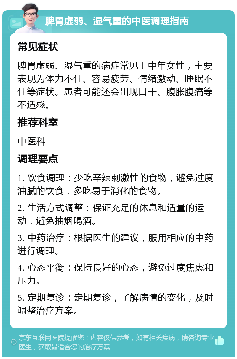 脾胃虚弱、湿气重的中医调理指南 常见症状 脾胃虚弱、湿气重的病症常见于中年女性，主要表现为体力不佳、容易疲劳、情绪激动、睡眠不佳等症状。患者可能还会出现口干、腹胀腹痛等不适感。 推荐科室 中医科 调理要点 1. 饮食调理：少吃辛辣刺激性的食物，避免过度油腻的饮食，多吃易于消化的食物。 2. 生活方式调整：保证充足的休息和适量的运动，避免抽烟喝酒。 3. 中药治疗：根据医生的建议，服用相应的中药进行调理。 4. 心态平衡：保持良好的心态，避免过度焦虑和压力。 5. 定期复诊：定期复诊，了解病情的变化，及时调整治疗方案。