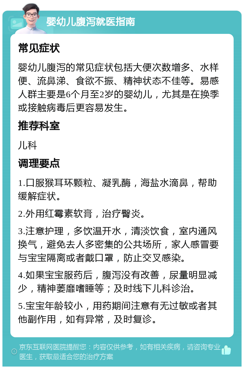 婴幼儿腹泻就医指南 常见症状 婴幼儿腹泻的常见症状包括大便次数增多、水样便、流鼻涕、食欲不振、精神状态不佳等。易感人群主要是6个月至2岁的婴幼儿，尤其是在换季或接触病毒后更容易发生。 推荐科室 儿科 调理要点 1.口服猴耳环颗粒、凝乳酶，海盐水滴鼻，帮助缓解症状。 2.外用红霉素软膏，治疗臀炎。 3.注意护理，多饮温开水，清淡饮食，室内通风换气，避免去人多密集的公共场所，家人感冒要与宝宝隔离或者戴口罩，防止交叉感染。 4.如果宝宝服药后，腹泻没有改善，尿量明显减少，精神萎靡嗜睡等；及时线下儿科诊治。 5.宝宝年龄较小，用药期间注意有无过敏或者其他副作用，如有异常，及时复诊。