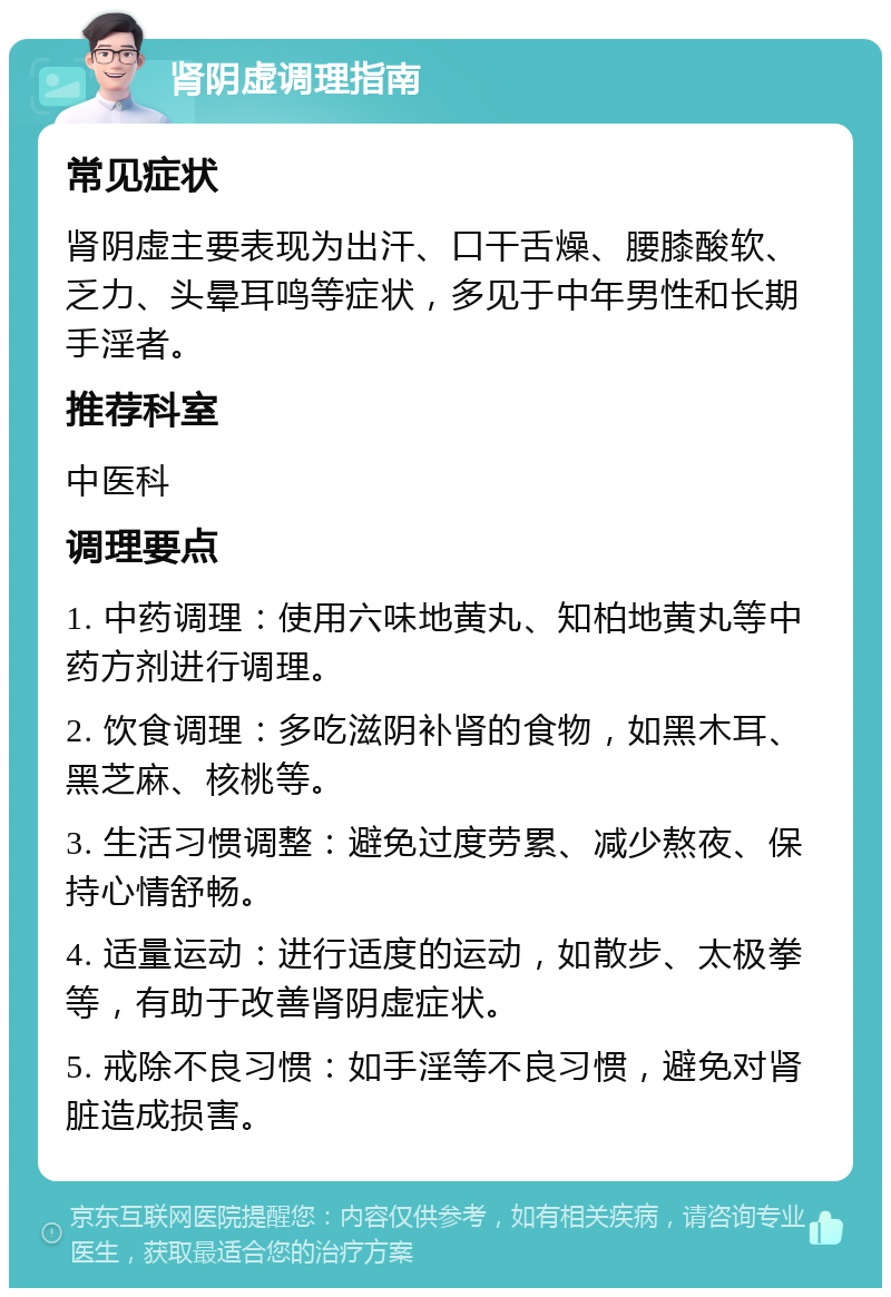 肾阴虚调理指南 常见症状 肾阴虚主要表现为出汗、口干舌燥、腰膝酸软、乏力、头晕耳鸣等症状，多见于中年男性和长期手淫者。 推荐科室 中医科 调理要点 1. 中药调理：使用六味地黄丸、知柏地黄丸等中药方剂进行调理。 2. 饮食调理：多吃滋阴补肾的食物，如黑木耳、黑芝麻、核桃等。 3. 生活习惯调整：避免过度劳累、减少熬夜、保持心情舒畅。 4. 适量运动：进行适度的运动，如散步、太极拳等，有助于改善肾阴虚症状。 5. 戒除不良习惯：如手淫等不良习惯，避免对肾脏造成损害。