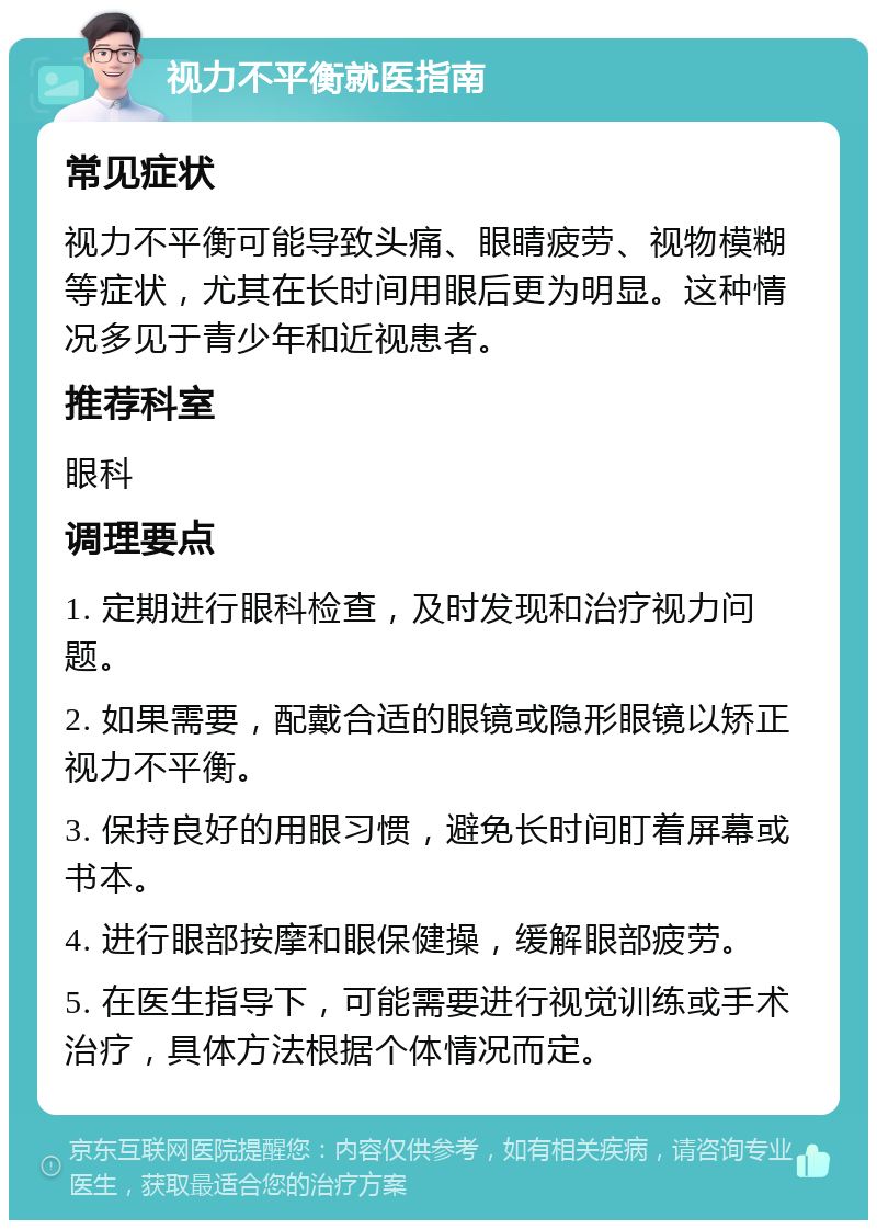 视力不平衡就医指南 常见症状 视力不平衡可能导致头痛、眼睛疲劳、视物模糊等症状，尤其在长时间用眼后更为明显。这种情况多见于青少年和近视患者。 推荐科室 眼科 调理要点 1. 定期进行眼科检查，及时发现和治疗视力问题。 2. 如果需要，配戴合适的眼镜或隐形眼镜以矫正视力不平衡。 3. 保持良好的用眼习惯，避免长时间盯着屏幕或书本。 4. 进行眼部按摩和眼保健操，缓解眼部疲劳。 5. 在医生指导下，可能需要进行视觉训练或手术治疗，具体方法根据个体情况而定。