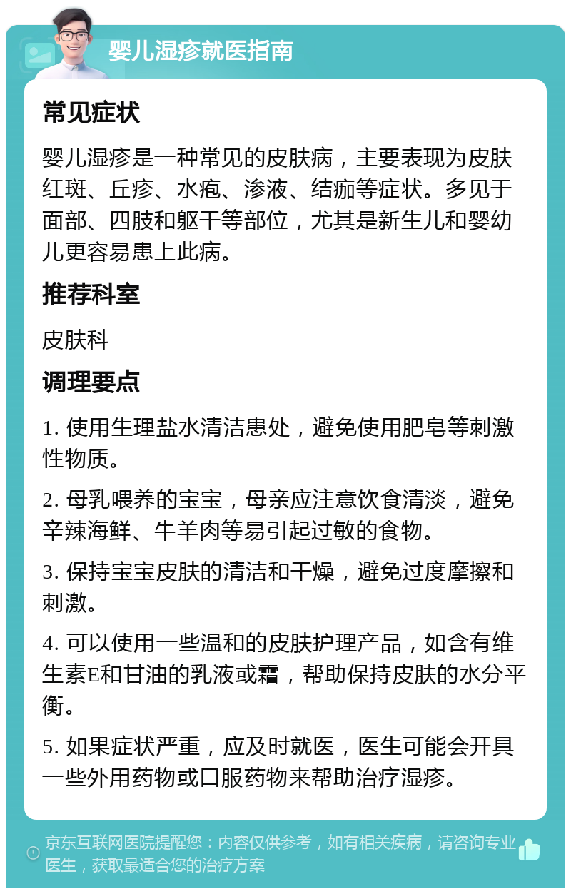 婴儿湿疹就医指南 常见症状 婴儿湿疹是一种常见的皮肤病，主要表现为皮肤红斑、丘疹、水疱、渗液、结痂等症状。多见于面部、四肢和躯干等部位，尤其是新生儿和婴幼儿更容易患上此病。 推荐科室 皮肤科 调理要点 1. 使用生理盐水清洁患处，避免使用肥皂等刺激性物质。 2. 母乳喂养的宝宝，母亲应注意饮食清淡，避免辛辣海鲜、牛羊肉等易引起过敏的食物。 3. 保持宝宝皮肤的清洁和干燥，避免过度摩擦和刺激。 4. 可以使用一些温和的皮肤护理产品，如含有维生素E和甘油的乳液或霜，帮助保持皮肤的水分平衡。 5. 如果症状严重，应及时就医，医生可能会开具一些外用药物或口服药物来帮助治疗湿疹。