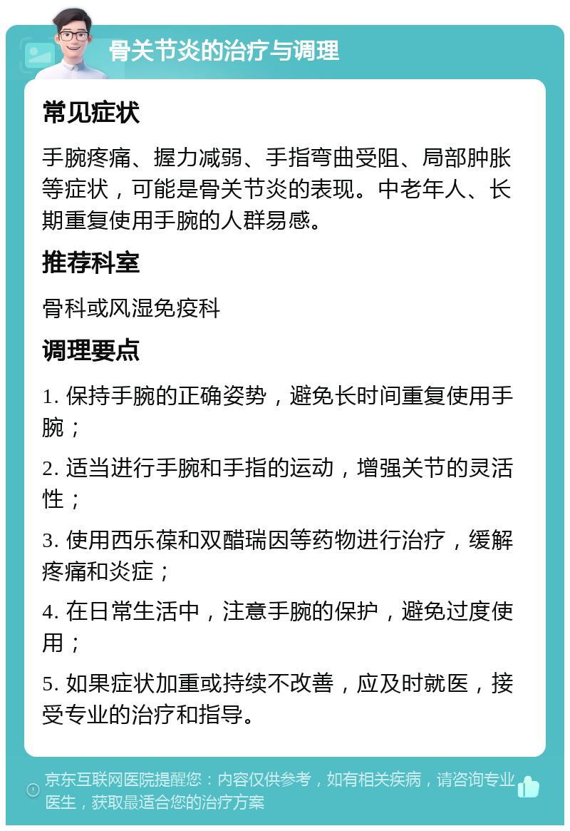 骨关节炎的治疗与调理 常见症状 手腕疼痛、握力减弱、手指弯曲受阻、局部肿胀等症状，可能是骨关节炎的表现。中老年人、长期重复使用手腕的人群易感。 推荐科室 骨科或风湿免疫科 调理要点 1. 保持手腕的正确姿势，避免长时间重复使用手腕； 2. 适当进行手腕和手指的运动，增强关节的灵活性； 3. 使用西乐葆和双醋瑞因等药物进行治疗，缓解疼痛和炎症； 4. 在日常生活中，注意手腕的保护，避免过度使用； 5. 如果症状加重或持续不改善，应及时就医，接受专业的治疗和指导。