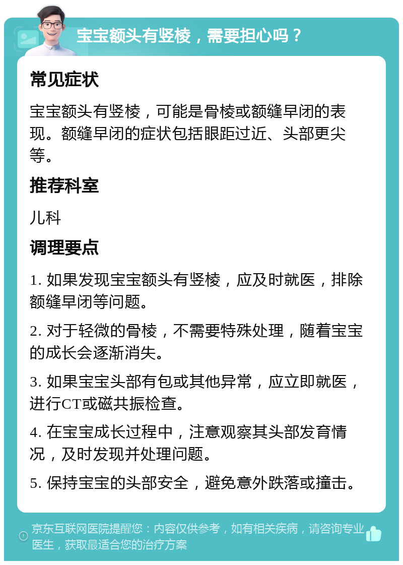 宝宝额头有竖棱，需要担心吗？ 常见症状 宝宝额头有竖棱，可能是骨棱或额缝早闭的表现。额缝早闭的症状包括眼距过近、头部更尖等。 推荐科室 儿科 调理要点 1. 如果发现宝宝额头有竖棱，应及时就医，排除额缝早闭等问题。 2. 对于轻微的骨棱，不需要特殊处理，随着宝宝的成长会逐渐消失。 3. 如果宝宝头部有包或其他异常，应立即就医，进行CT或磁共振检查。 4. 在宝宝成长过程中，注意观察其头部发育情况，及时发现并处理问题。 5. 保持宝宝的头部安全，避免意外跌落或撞击。