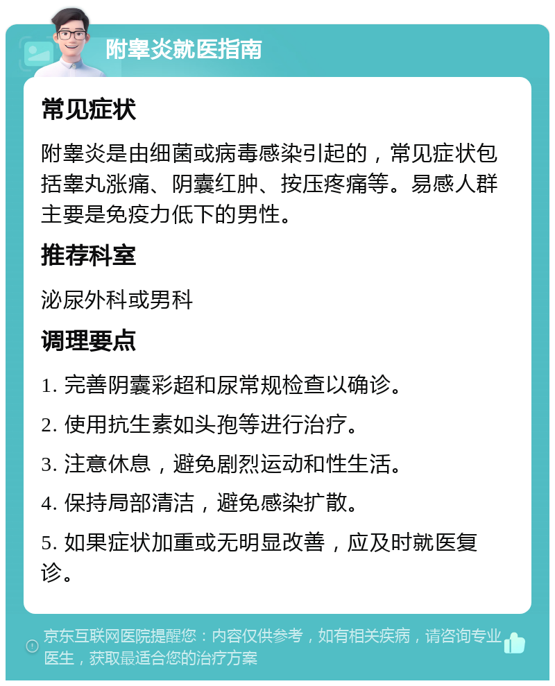 附睾炎就医指南 常见症状 附睾炎是由细菌或病毒感染引起的，常见症状包括睾丸涨痛、阴囊红肿、按压疼痛等。易感人群主要是免疫力低下的男性。 推荐科室 泌尿外科或男科 调理要点 1. 完善阴囊彩超和尿常规检查以确诊。 2. 使用抗生素如头孢等进行治疗。 3. 注意休息，避免剧烈运动和性生活。 4. 保持局部清洁，避免感染扩散。 5. 如果症状加重或无明显改善，应及时就医复诊。