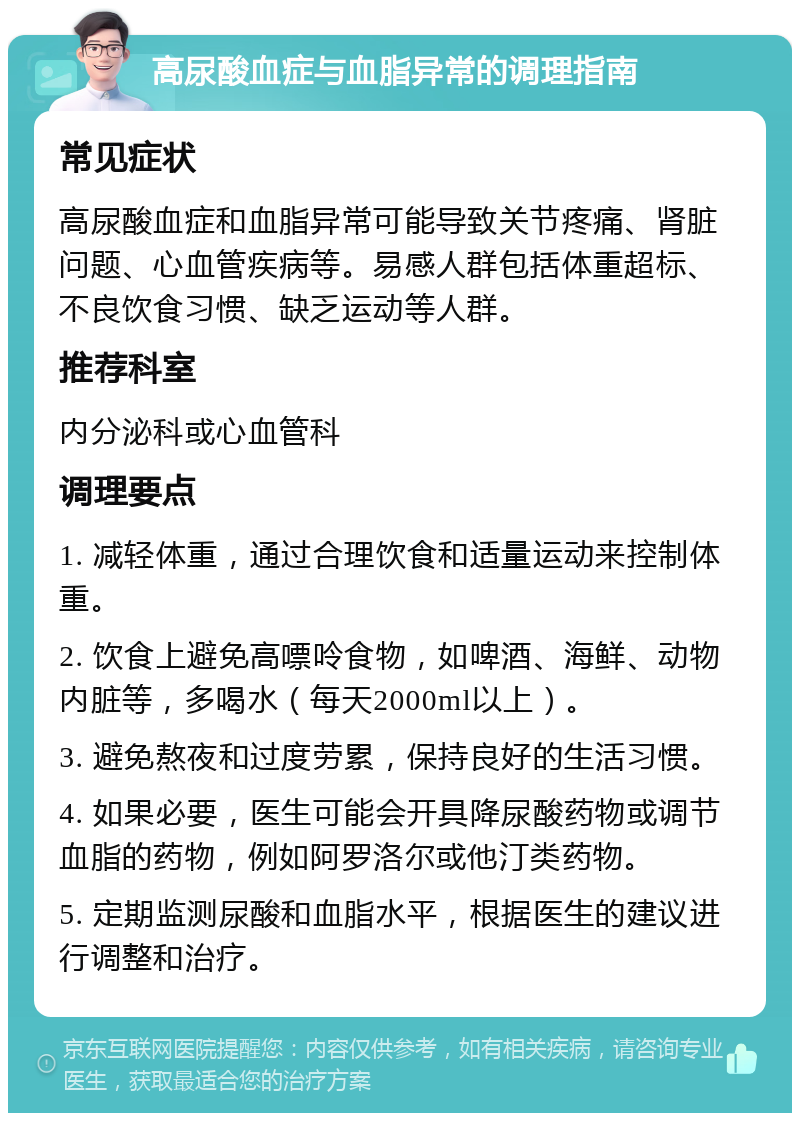 高尿酸血症与血脂异常的调理指南 常见症状 高尿酸血症和血脂异常可能导致关节疼痛、肾脏问题、心血管疾病等。易感人群包括体重超标、不良饮食习惯、缺乏运动等人群。 推荐科室 内分泌科或心血管科 调理要点 1. 减轻体重，通过合理饮食和适量运动来控制体重。 2. 饮食上避免高嘌呤食物，如啤酒、海鲜、动物内脏等，多喝水（每天2000ml以上）。 3. 避免熬夜和过度劳累，保持良好的生活习惯。 4. 如果必要，医生可能会开具降尿酸药物或调节血脂的药物，例如阿罗洛尔或他汀类药物。 5. 定期监测尿酸和血脂水平，根据医生的建议进行调整和治疗。