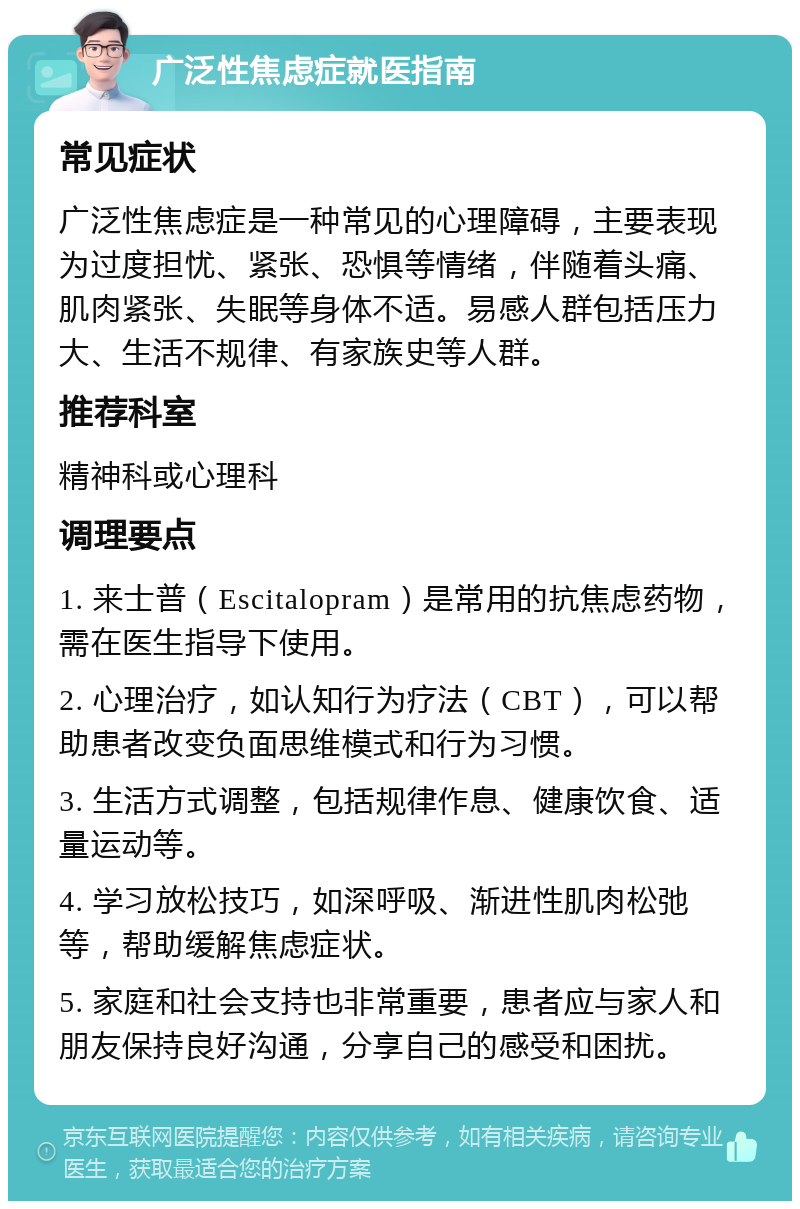 广泛性焦虑症就医指南 常见症状 广泛性焦虑症是一种常见的心理障碍，主要表现为过度担忧、紧张、恐惧等情绪，伴随着头痛、肌肉紧张、失眠等身体不适。易感人群包括压力大、生活不规律、有家族史等人群。 推荐科室 精神科或心理科 调理要点 1. 来士普（Escitalopram）是常用的抗焦虑药物，需在医生指导下使用。 2. 心理治疗，如认知行为疗法（CBT），可以帮助患者改变负面思维模式和行为习惯。 3. 生活方式调整，包括规律作息、健康饮食、适量运动等。 4. 学习放松技巧，如深呼吸、渐进性肌肉松弛等，帮助缓解焦虑症状。 5. 家庭和社会支持也非常重要，患者应与家人和朋友保持良好沟通，分享自己的感受和困扰。